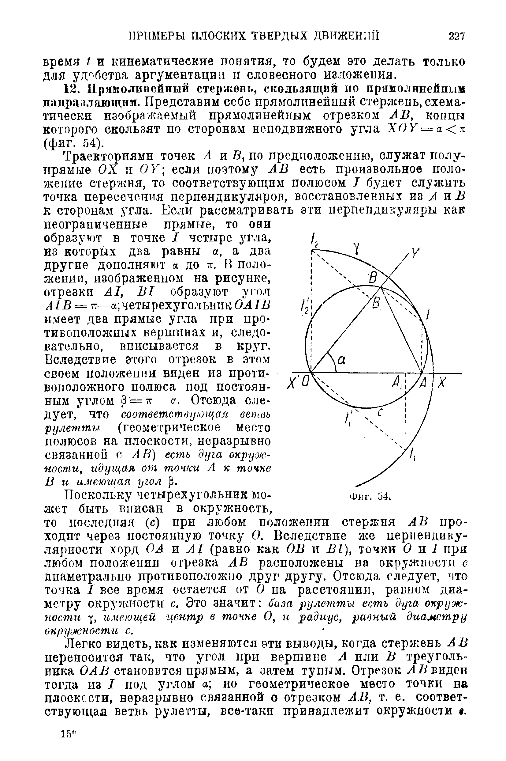 Траекториями точек А и Б, по предположению, служат полупрямые ОХ II 0 если поэтому АВ есть произвольное положение стержня, то соответствующим полюсом I будет служить точка пересечения перпендикуляров, восстановленных из Л и Б к сторонам угла. Если рассматривать эти перпендикуляры как неограниченные прямые, то они образуют в точке I четыре з гла, из которых два равны а, а два другие дополняют а до тг. В поло-гкении, изображенном на рисунке, отрезки А1, В1 образуют угол А1В = т —а четырехугольник ОА1В имеет два прямые угла при противоположных вершинах и, следовательно, вписывается в круг.
