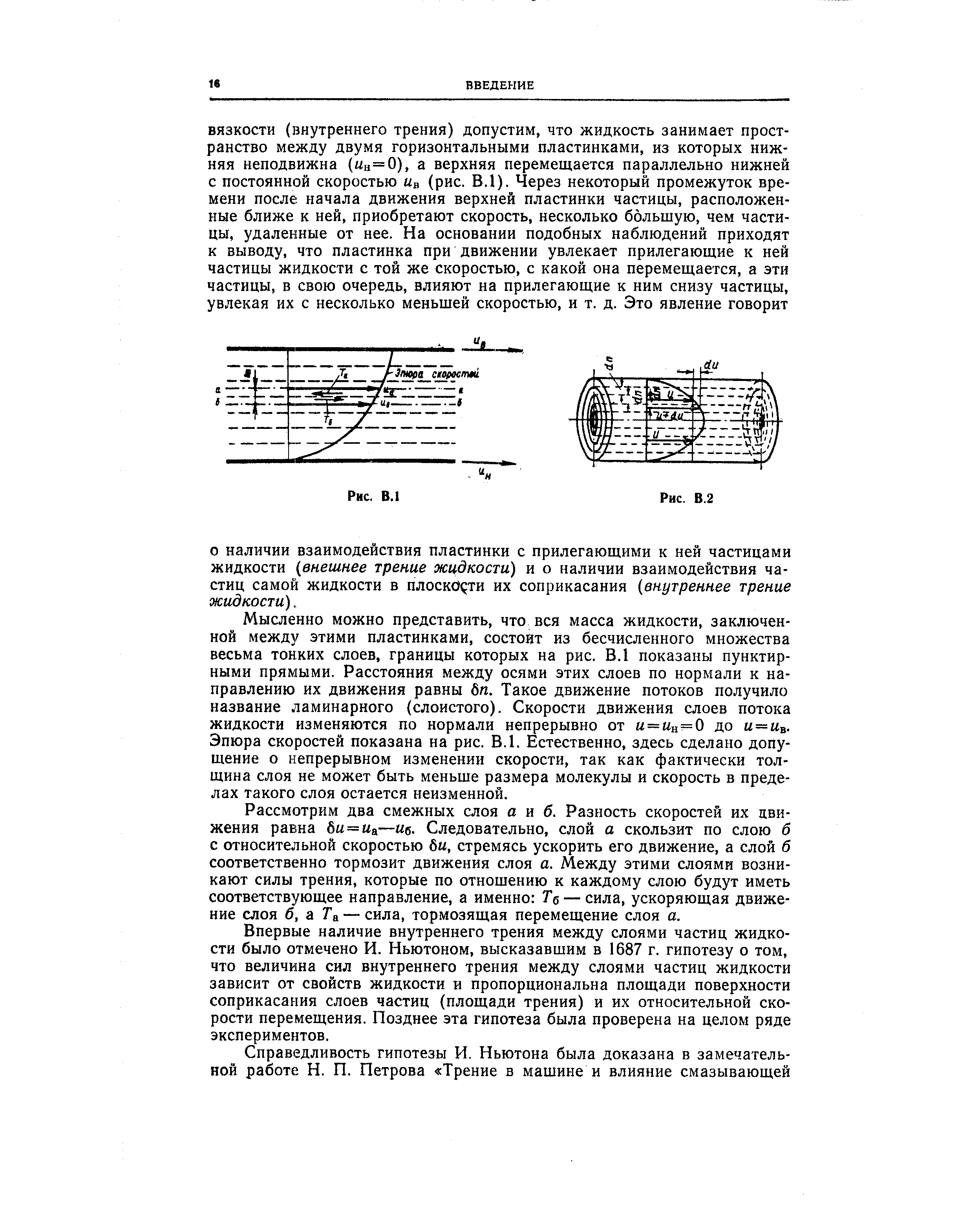 Мысленно можно представить, что вся масса жидкости, заключенной между этими пластинками, состоит из бесчисленного множества весьма тонких слоев, границы которых на рис. В.1 показаны пунктирными прямыми. Расстояния между осями этих слоев по нормали к направлению их движения равны 6 . Такое движение потоков получило название ламинарного (слоистого). Скорости движения слоев потока жидкости изменяются по нормали непрерывно от ы = ын=0 до ы= в-Эпюра скоростей показана на рис. В.1. Естественно, здесь сделано допущение о непрерывном изменении скорости, так как фактически толщина слоя не может быть меньше размера молекулы и скорость в пределах такого слоя остается неизменной.
