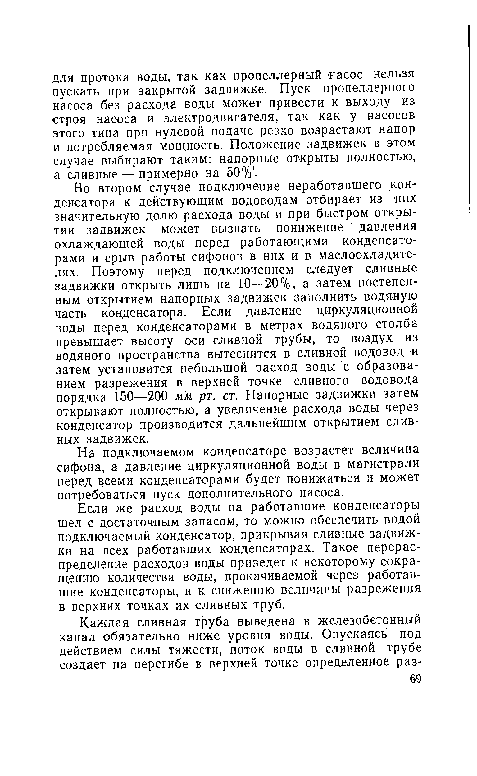 Во втором случае подключение неработавшего конденсатора к действующим водоводам отбирает из них значительную долю расхода воды и при быстром открытии задвижек может вызвать понижение давления охлаждающей воды перед работающими конденсаторами и срыв работы сифонов в них и в маслоохладителях. Поэтому перед подключением следует сливные задвижки открыть лишь на 10—20%, а затем постепенным открытием напорных задвижек заполнить водяную часть конденсатора. Если давление циркуляционной воды перед конденсаторами в метрах водяного столба превышает высоту оси сливной трубы, то воздух из водяного пространства вытеснится в сливной водовод и затем установится небольшой расход воды с образованием разрежения в верхней точке сливного водовода порядка 150—200 мм рт. ст. Напорные задвижки затем открывают полностью, а увеличение расхода воды через конденсатор производится дальнейшим открытием сливных задвижек.
