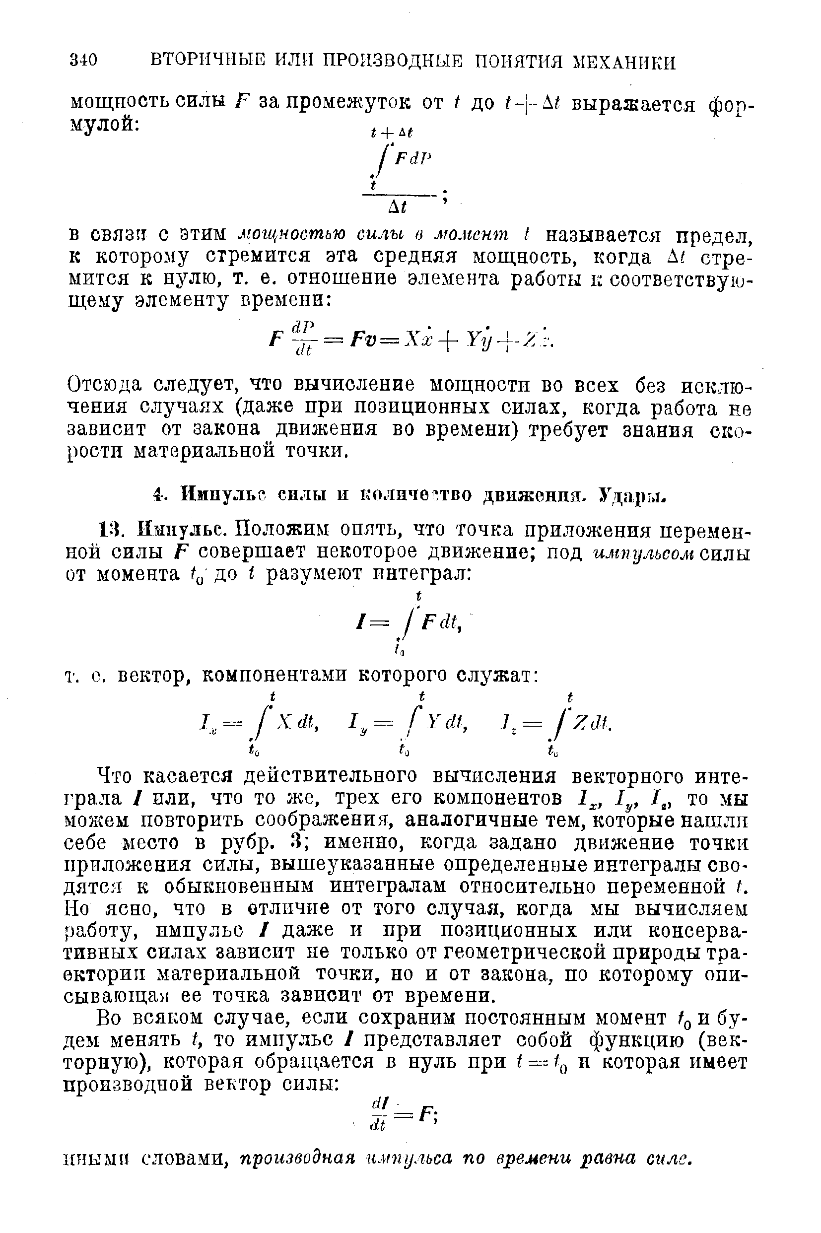 Что касается действительного вычисления векторного инте-1 рала I или, что то же, трех его компонентов 1 , то мы можем повторить соображения, аналогичные тем, которые нашли себе место в рубр. 3 именно, когда задано движение точки приложения силы, вышеуказанные определенные интегралы сводятся к обыкновенным интегралам относительно перемеиной I. Но ясно, что в отличие от того случая, когда мы вычисляем работу, импульс I даже и при позиционных или консервативных силах зависит не только от геометрической природы траектории материальной точки, но и от закона, по которому описывающая ее точка зависит от времени.
