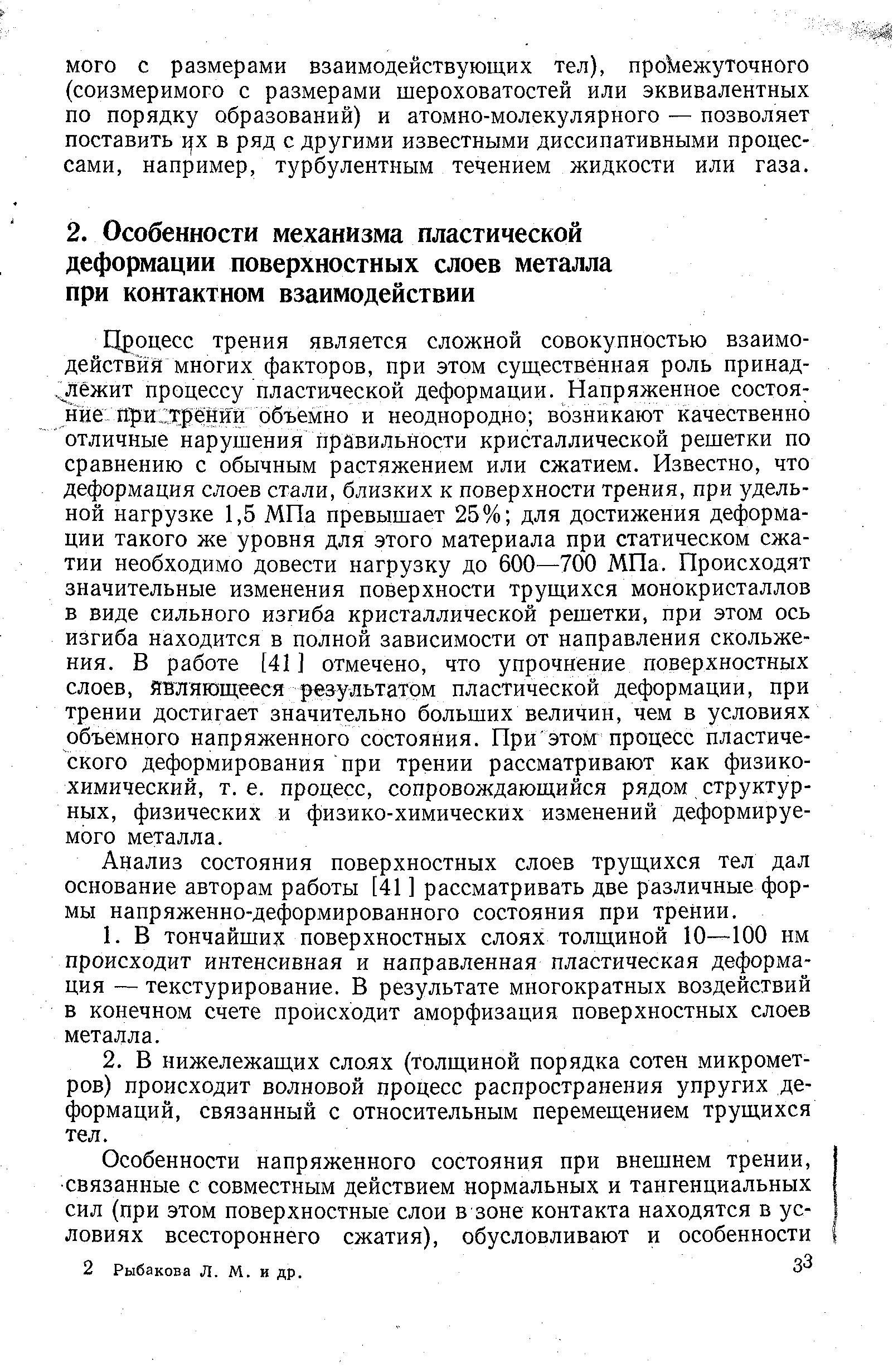 Процесс трения является сложной совокупностью взаимодействия многих факторов, при этом существенная роль принад- лежит процессу пластической деформации. Напряженное состоя нйе Яри трении объемно и неоднородно возникают качественно отличные нарушения правильности кристаллической решетки по сравнению с обычным растяжением или сжатием. Известно, что деформация слоев стали, близких к поверхности трения, при удельной нагрузке 1,5 МПа превышает 25% для достижения деформации такого же уровня для этого материала при статическом сжатии необходимо довести нагрузку до 600—700 МПа. Происходят значительные изменения поверхности трущихся монокристаллов в виде сильного изгиба кристаллической решетки, при этом ось изгиба находится в полной зависимости от направления скольжения. В работе [41 ] отмечено, что упрочнение поверхностных слоев, йвляющееся результатом пластической деформации, при трении достигает значительно больших величин, чем в условиях объемного напряженного состояния. При этом процесс пластического деформирования при трении рассматривают как физикохимический, т. е. процесс, сопровождающийся рядом структурных, физических и физико-химических изменений деформируемого металла.
