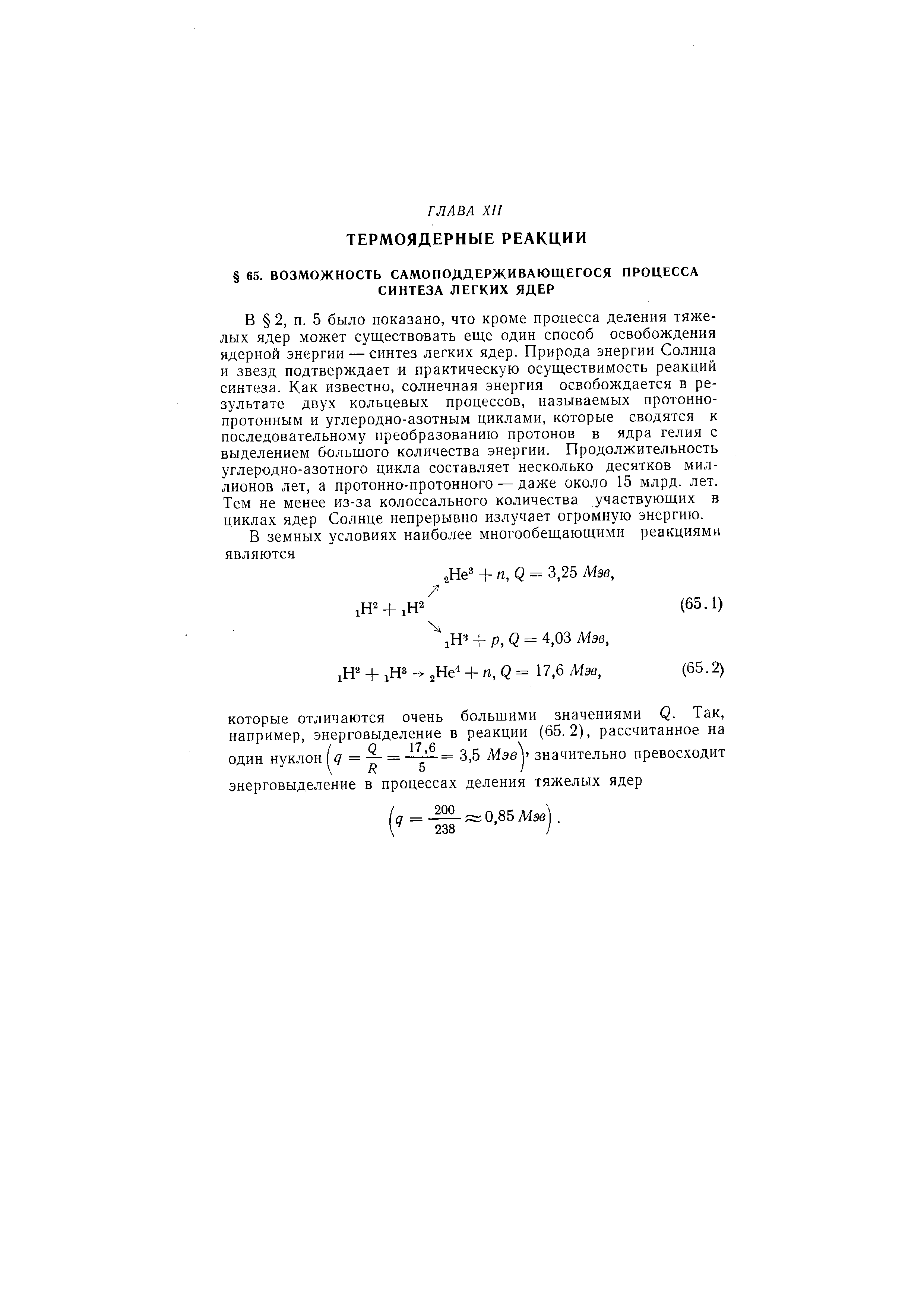 5 было показано, что кроме процесса деления тяжелых ядер может существовать еще один способ освобождения ядерной энергии — синтез легких ядер. Природа энергии Солнца и звезд подтверждает и практическую осуществимость реакций синтеза. Как известно, солнечная энергия освобождается в результате двух кольцевых процессов, называемых протоннопротонным и углеродно-азотным циклами, которые сводятся к последовательному преобразованию протонов в ядра гелия с выделением большого количества энергии. Продолжительность углеродно-азотного цикла составляет несколько десятков миллионов лет, а протонно-протонного — даже около 15 млрд. лет. Тем не менее из-за колоссального количества участвующих в циклах ядер Солнце непрерывно излучает огромную энергию.
