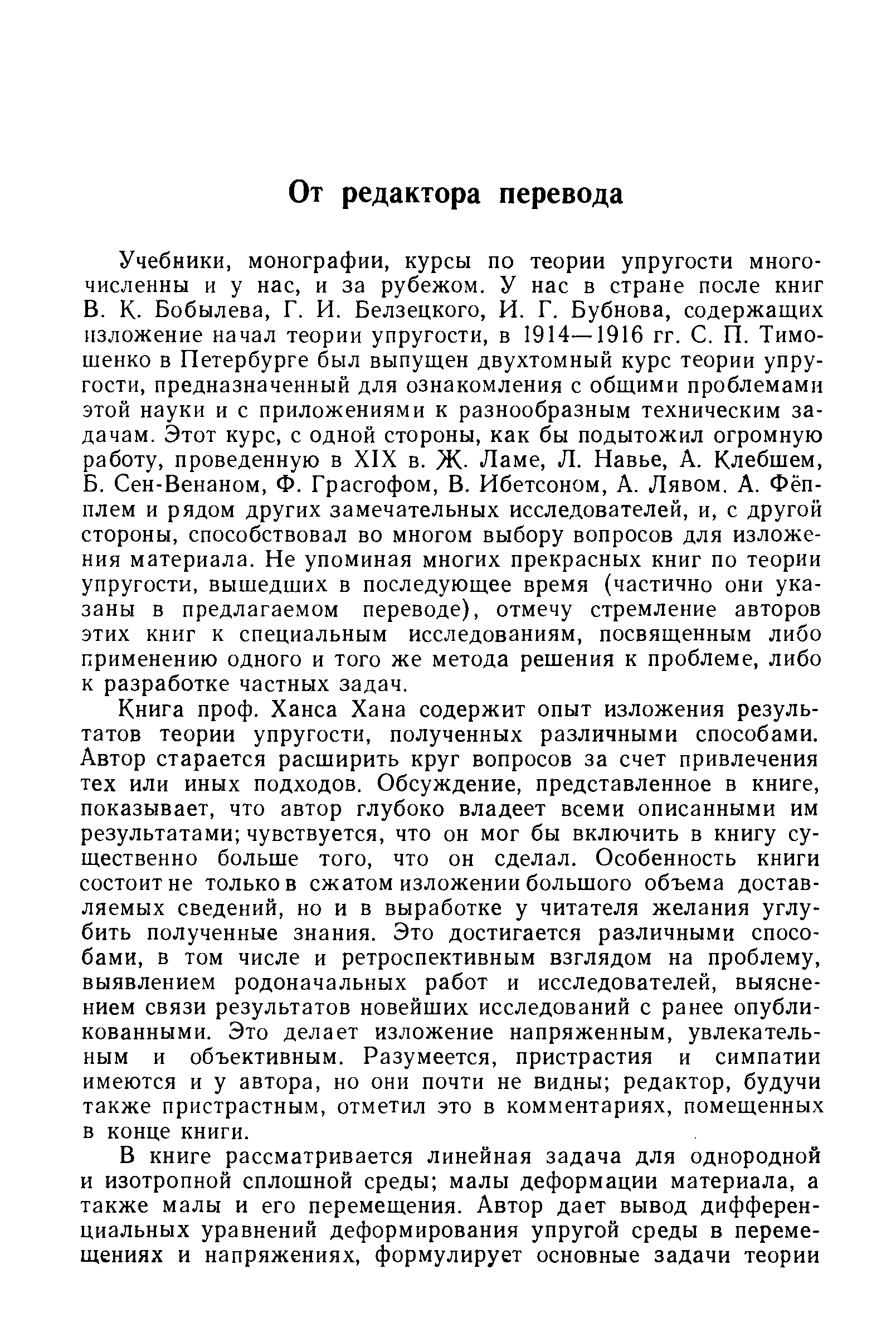 Книга проф. Ханса Хана содержит опыт изложения результатов теории упругости, полученных различными способами. Автор старается расширить круг вопросов за счет привлечения тех или иных подходов. Обсуждение, представленное в книге, показывает, что автор глубоко владеет всеми описанными им результатами чувствуется, что он мог бы включить в книгу существенно больше того, что он сделал. Особенность книги состоит не только в сжатом изложении большого объема доставляемых сведений, но и в выработке у читателя желания углубить полученные знания. Это достигается различными способами, в том числе и ретроспективным взглядом на проблему, выявлением родоначальных работ и исследователей, выяснением связи результатов новейших исследований с ранее опубликованными. Это делает изложение напряженным, увлекательным и объективным. Разумеется, пристрастия и симпатии имеются и у автора, но они почти не видны редактор, будучи также пристрастным, отметил это в комментариях, помещенных в конце книги.
