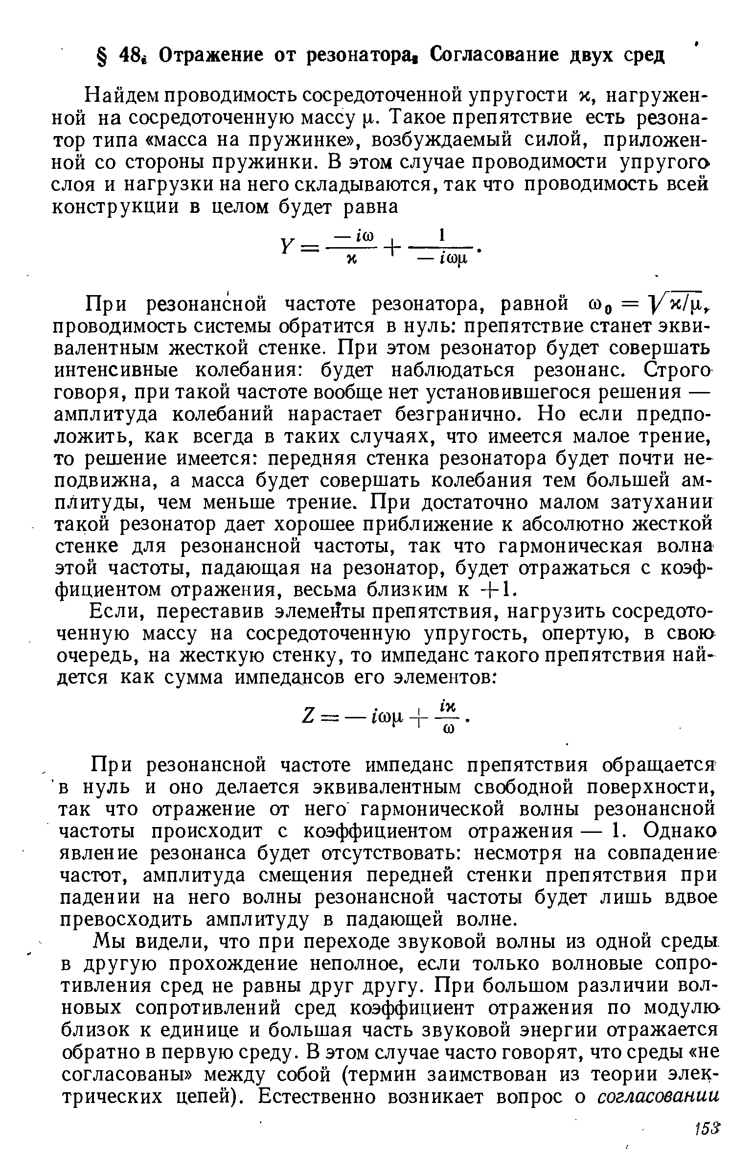 При резонансной частоте резонатора, равной сор = проводимость системы обратится в нуль препятствие станет эквивалентным жесткой стенке. При этом резонатор будет совершать интенсивные колебания будет наблюдаться резонанс. Строго говоря, при такой частоте вообще нет установившегося решения — амплитуда колебаний нарастает безгранично. Но если предположить, как всегда в таких случаях, что имеется малое трение, то решение имеется передняя стенка резонатора будет почти неподвижна, а масса будет совершать колебания тем большей амплитуды, чем меньше трение. При достаточно малом затухании такой резонатор дает хорошее приближение к абсолютно жесткой стенке для резонансной частоты, так что гармоническая волна этой частоты, падающая на резонатор, будет отражаться с коэффициентом отражения, весьма близким к -f 1.
