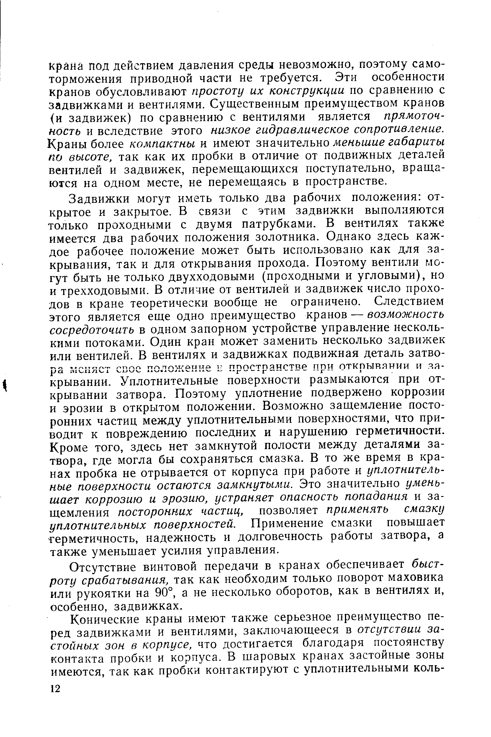 Задвижки могут иметь только два рабочих положения открытое и закрытое. В связи с этим задвижки выполняются только проходными с двумя патрубками. В вентилях также имеется два рабочих положения золотника. Однако здесь каждое рабочее положение может быть использовано как для закрывания, так и для открывания прохода. Поэтому вентили могут быть не только двухходовыми (проходными и угловыми), но и трехходовыми. В отличие от вентилей и задвижек число проходов в кране теоретически вообще не ограничено. Следствием этого является еще одно преимущество кранов — возможность сосредоточить в одном запорном устройстве управление несколькими потоками. Один кран может заменить несколько задвижек или вентилей. В вентилях и задвижках подвижная деталь затвора меняет свое положение и пространстве при откпывянии и яя-крывании. Уплотнительные поверхности размыкаются при открывании затвора. Поэтому уплотнение подвержено коррозии и эрозии в открытом положении. Возможно защемление посторонних частиц между уплотнительными поверхностями, что приводит к повреждению последних и нарущению герметичности. Кроме того, здесь нет замкнутой полости между деталями затвора, где могла бы сохраняться смазка. В то же время в кранах пробка не отрывается от корпуса при работе и уплотнительные поверхности остаются замкнутыми. Это значительно уменьшает коррозию и эрозию, устраняет опасность попадания и защемления посторонних частиц, позволяет применять смазку уплотнительных поверхностей. Применение смазки повышает Герметичность, надежность и долговечность работы затвора, а также уменьшает усилия управления.
