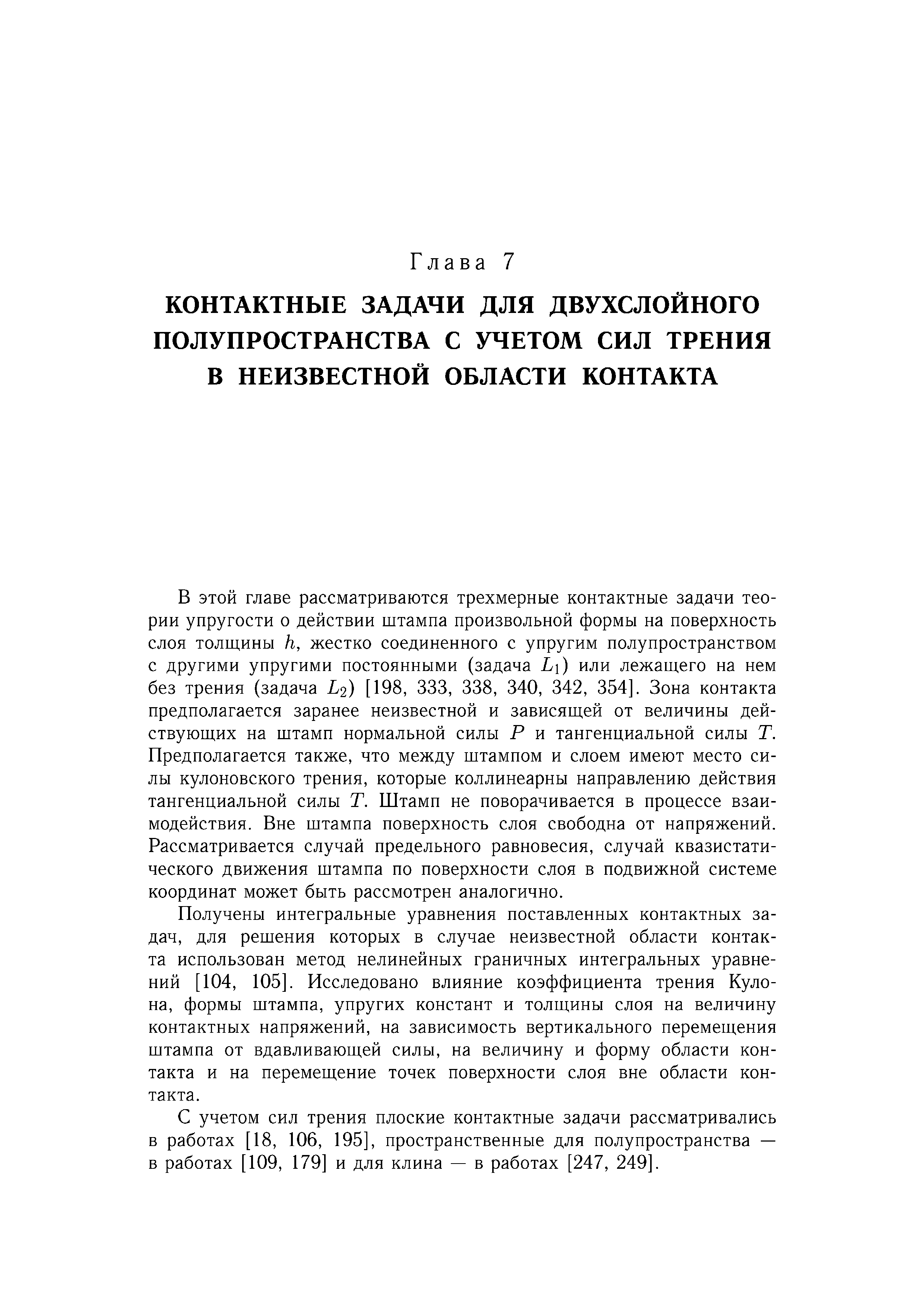 В этой главе рассматриваются трехмерные контактные задачи теории упругости о действии штампа произвольной формы на поверхность слоя толщины h, жестко соединенного с упругим полупространством с другими упругими постоянными (задача L ) или лежащего на нем без трения (задача L2) [198, 333, 338, 340, 342, 354]. Зона контакта предполагается заранее неизвестной и зависящей от величины действующих на щтамп нормальной силы Р и тангенциальной силы Т. Предполагается также, что между щтампом и слоем имеют место силы кулоновского трения, которые коллинеарны направлению действия тангенциальной силы Т. Штамп не поворачивается в процессе взаимодействия. Вне штампа поверхность слоя свободна от напряжений. Рассматривается случай предельного равновесия, случай квазистати-ческого движения штампа по поверхности слоя в подвижной системе координат может быть рассмотрен аналогично.
