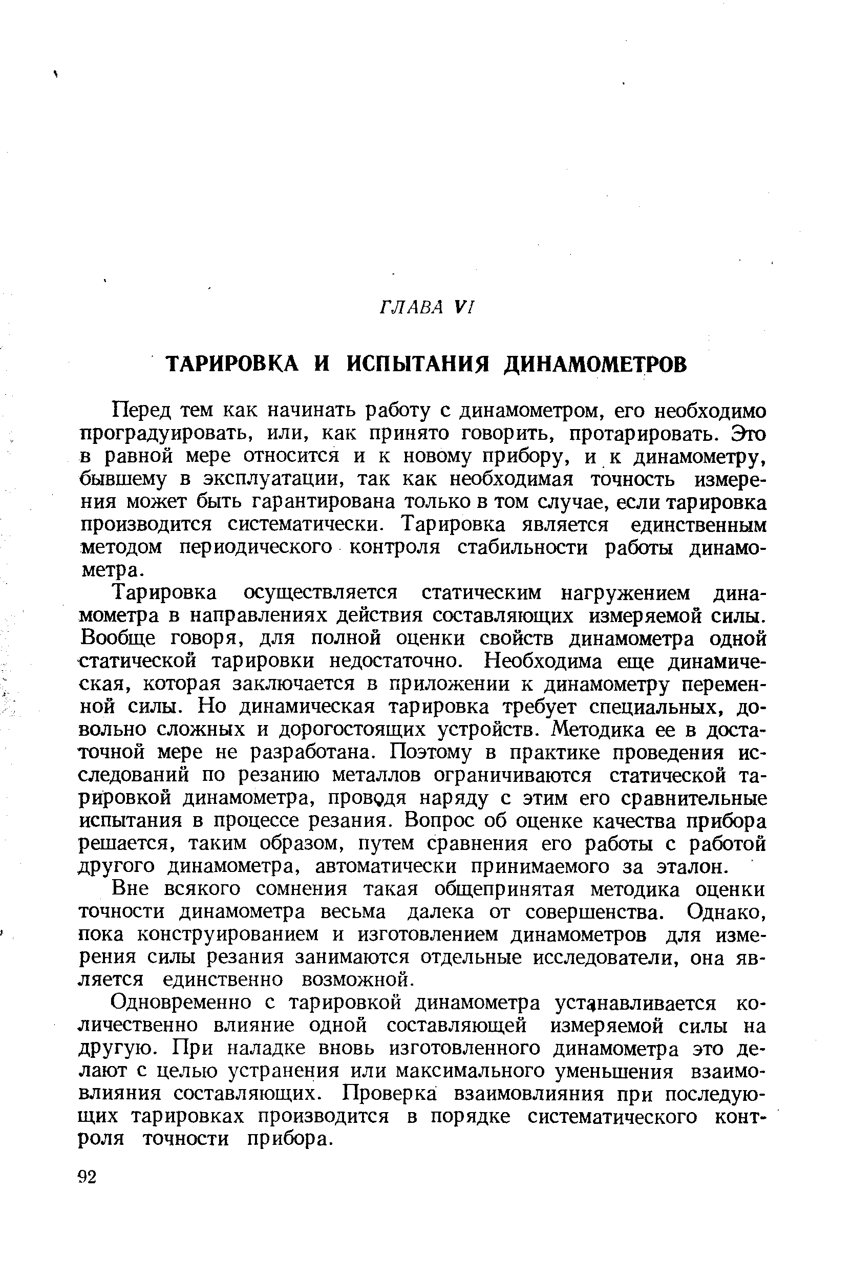 Перед тем как начинать работу с динамометром, его необходимо проградуировать, или, как принято говорить, протарировать. Это в равной мере относится и к новому прибору, и к динамометру, бывшему в эксплуатации, так как необходимая точность измерения может быть гарантирована только в том случае, если тарировка производится систематически. Тарировка является единственным методом периодического контроля стабильности работы динамометра.
