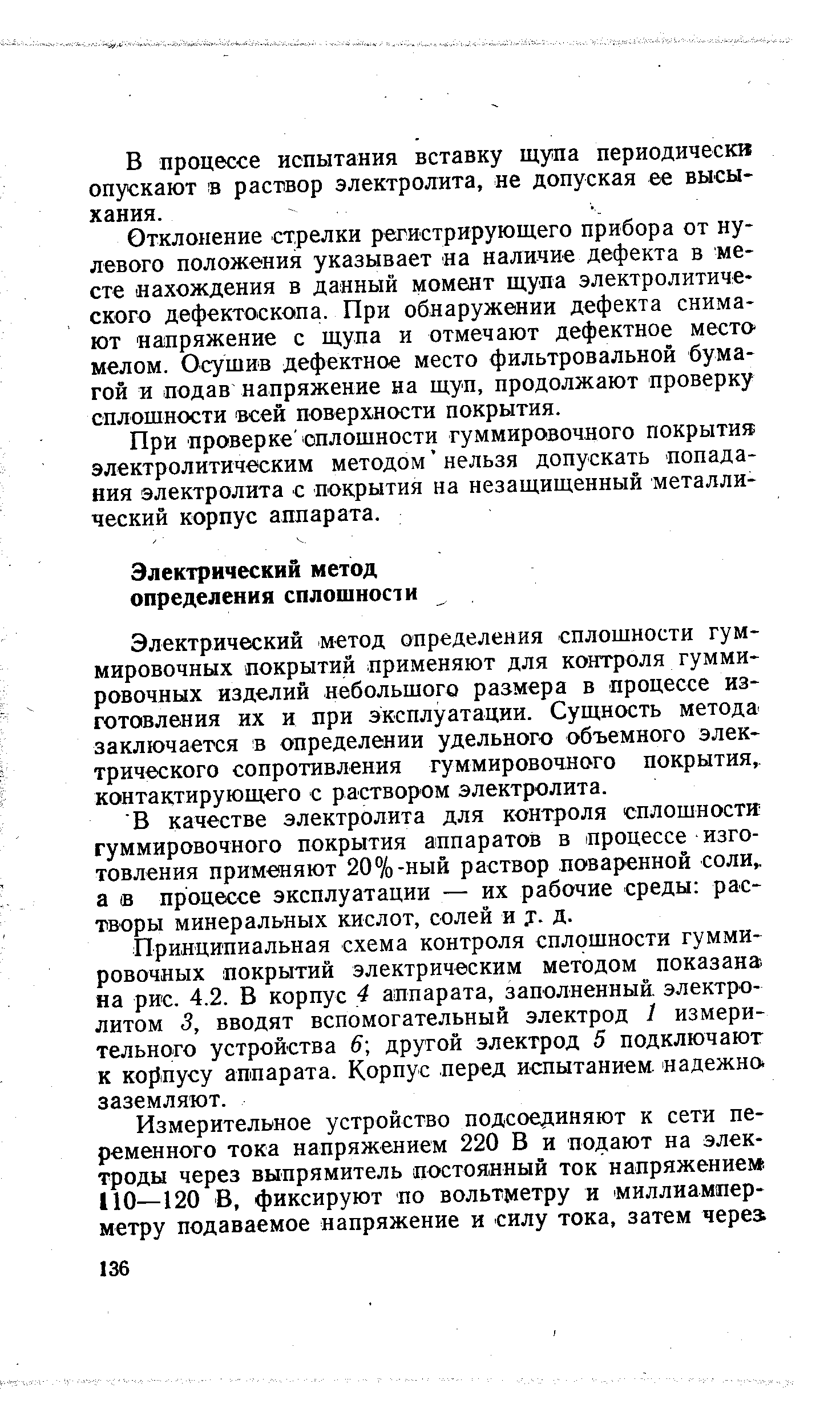 Электрический метод определения сплошности гуммировочных покрытий применяют для контроля гуммировочных изделий небольшого размера в процессе изготовления их и при эксплуатации. Сущность метода-заключается в определении удельного объемного электрического сопротивления гуммировочного покрытия контактирующего с раствором электролита.
