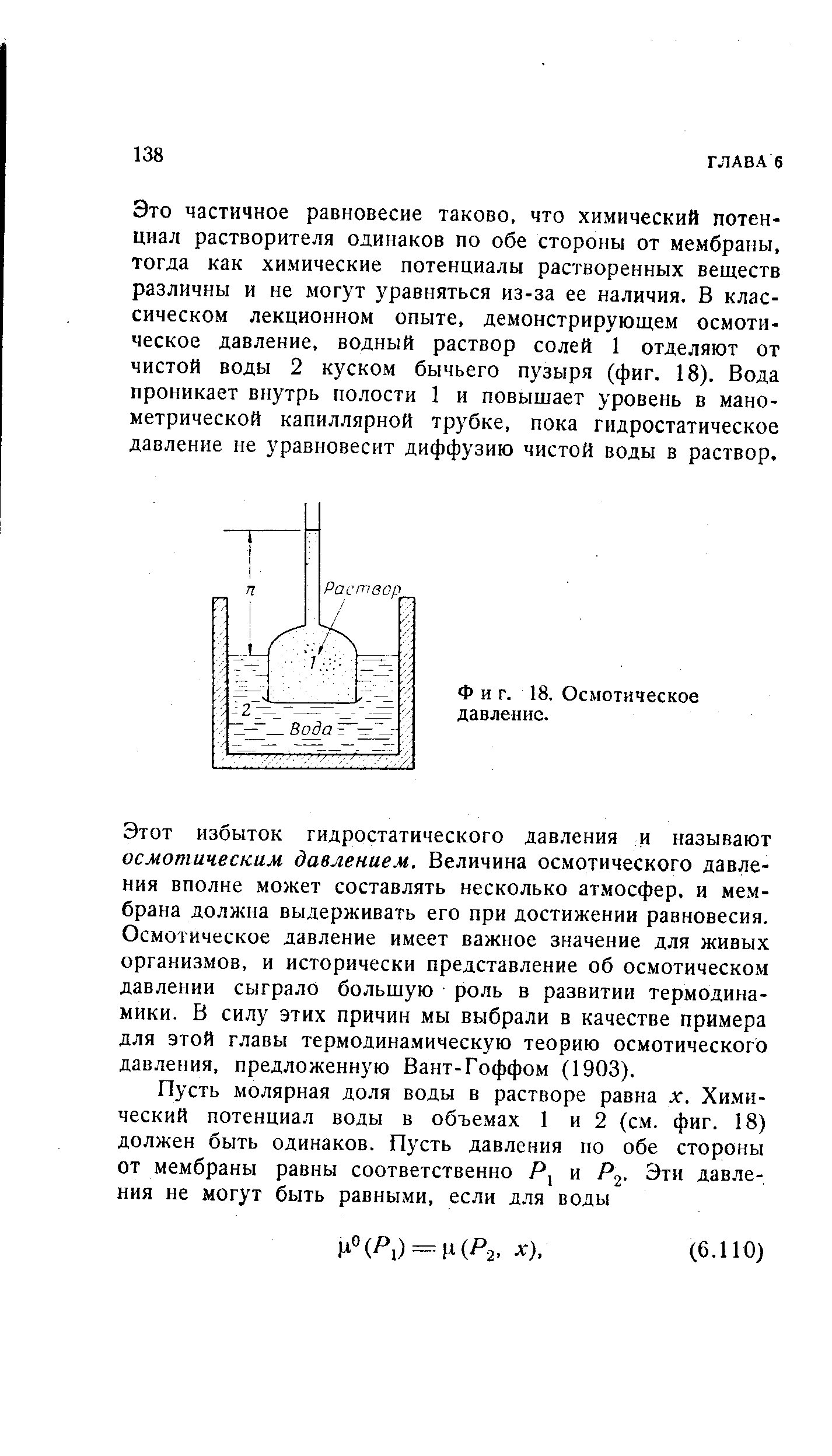 Это частичное равновесие таково, что химический потенциал растворителя одинаков по обе стороны от мембраны, тогда как химические потенциалы растворенных веществ различны и не могут уравняться из-за ее наличия. В классическом лекционном опыте, демонстрирующем осмотическое давление, водный раствор солей 1 отделяют от чистой воды 2 куском бычьего пузыря (фиг. 18). Вода проникает внутрь полости 1 и повышает уровень в манометрической капиллярной трубке, пока гидростатическое давление не уравновесит диффузию чистой воды в раствор.
