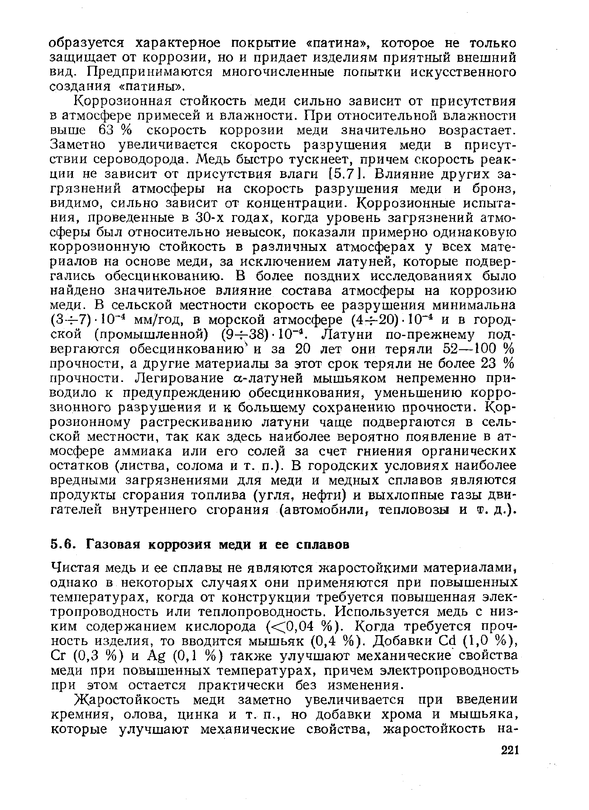 Коррозионная стойкость меди сильно зависит от присутствия в атмосфере примесей и влажности. При относительной влажности выше 63 % скорость коррозии меди значительно возрастает. Заметно увеличивается скорость разрушения меди в присутствии сероводорода. Медь быстро тускнеет, причем скорость реакции не зависит от присутствия влаги [5.7]. Влияние других загрязнений атмосферы на скорость разрушения меди и бронз, видимо, сильно зависит от концентрации. Коррозионные испытания, проведенные в 30-х годах, когда уровень загрязнений атмосферы был относительно невысок, показали примерно одинаковую коррозионную стойкость в различных атмосферах у всех материалов па основе меди, за исключением латуней, которые подвергались обесцинкованию. В более поздних исследованиях было найдено значительное влияние состава атмосферы на коррозию меди. В сельской местности скорость ее разрушения минимальна (3—7) 10 мм/год, в морской атмосфере (4-f-20) 10 и в городской (промышленной) (9-Н38) 10 . Латуни по-прежнему подвергаются обесцинкованию и за 20 лет они теряли 52—100 % прочности, а другие материалы за этот срок теряли не более 23 % прочности. Легирование а-латуней мышьяком непременно приводило к предупреждению обесцинкования, уменьшению коррозионного разрушения и к большему сохранению прочности. Коррозионному растрескиванию латуни чаще подвергаются в сельской местности, так как здесь наиболее вероятно появление в атмосфере аммиака или его солей за счет гниения органических остатков (листва, солома и т. п.). В городских условиях наиболее вредными загрязнениями для меди и медных сплавов являются продукты сгорания топлива (угля, нефти) и выхлопные газы двигателей внутреннего сгорания (автомобили, тепловозы и т. д.).
