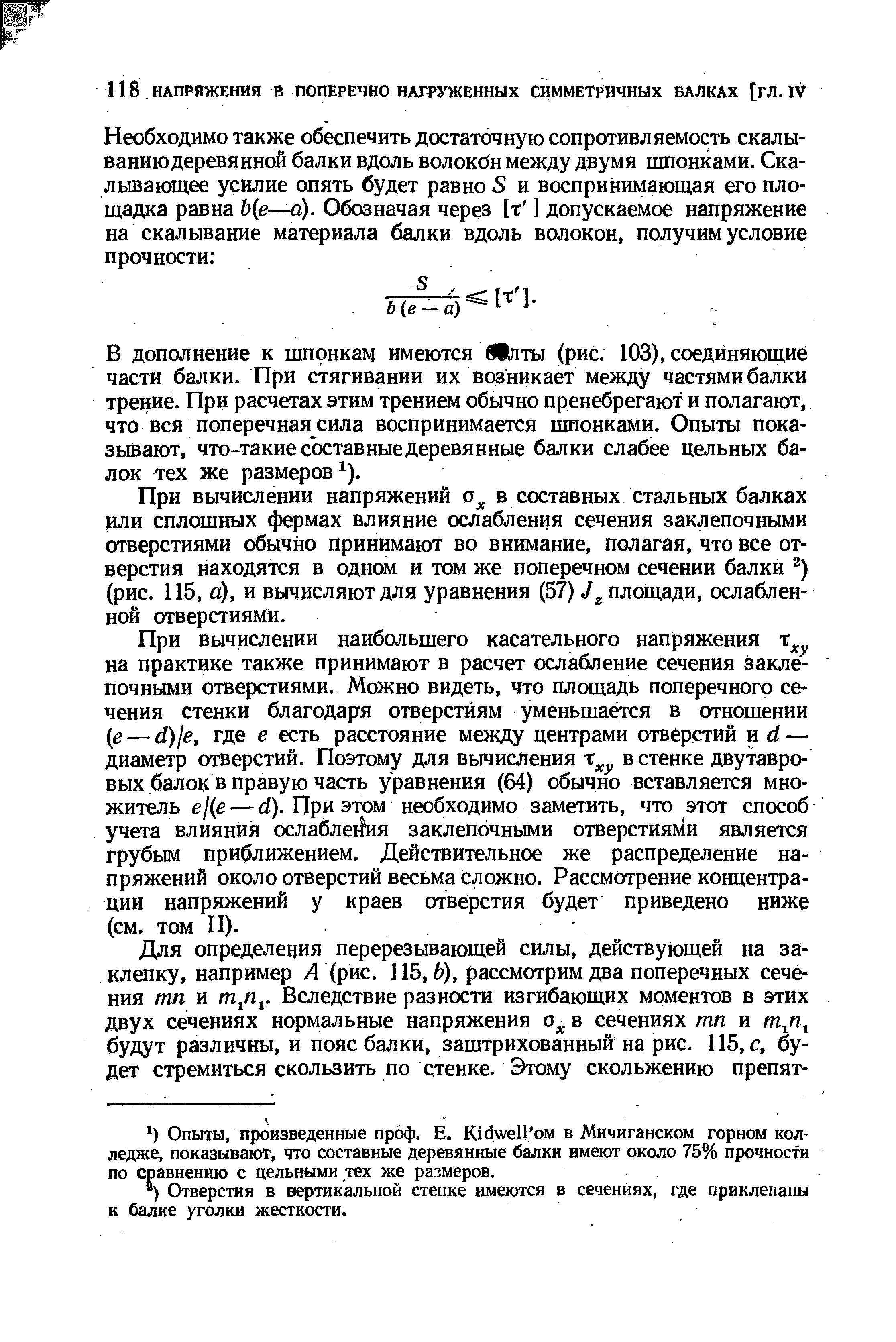 В дополнение к шпонкам имеются Шпты (рис. 103), соединяющие части балки. При стягивании их возникает между частями балки трение. При расчетах этим трением обычно пренебрегают и полагают, что вся поперечная сила воспринимается шпонками. Опыты показывают, что-такие состав ные деревянные балки слабее цельных балок тех же размеров ).
