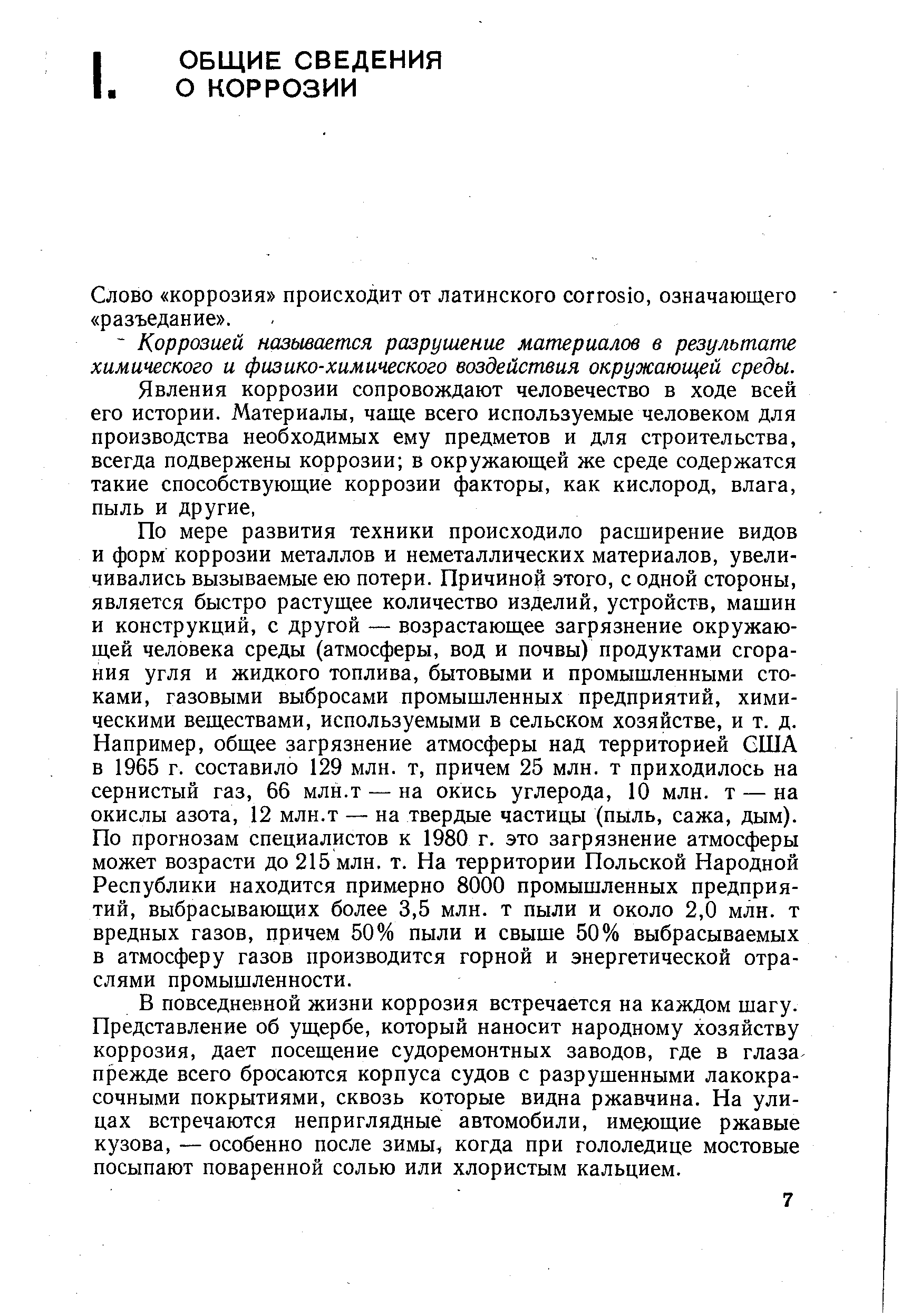 По мере развития техники происходило расширение видов и форм коррозии металлов и неметаллических материалов, увеличивались вызываемые ею потери. Причиной этого, с одной стороны, является быстро растущее количество изделий, устройств, машин и конструкций, с другой — возрастающее загрязнение окружающей человека среды (атмосферы, вод и почвы) продуктами сгорания угля и жидкого топлива, бытовыми и промышленными стоками, газовыми выбросами промышленных предприятий, химическими веществами, используемыми в сельском хозяйстве, и т. д. Например, общее загрязнение атмосферы над территорией США в 1965 г. составило 129 млн. т, причем 25 млн. т приходилось на сернистый газ, 66 млн.т — на окись углерода, 10 млн. т — на окислы азота, 12 млн.т — на твердые частицы (пыль, сажа, дым). По прогнозам специалистов к 1980 г. это загрязнение атмосферы может возрасти до 215 млн. т. На территории Польской Народной Республики находится примерно 8000 промышленных предприятий, выбрасывающих более 3,5 млн. т пыли и около 2,0 млн. т вредных газов, причем 50% пыли и свыше 50% выбрасываемых в атмосферу газов производится горной и энергетической отраслями промышленности.
