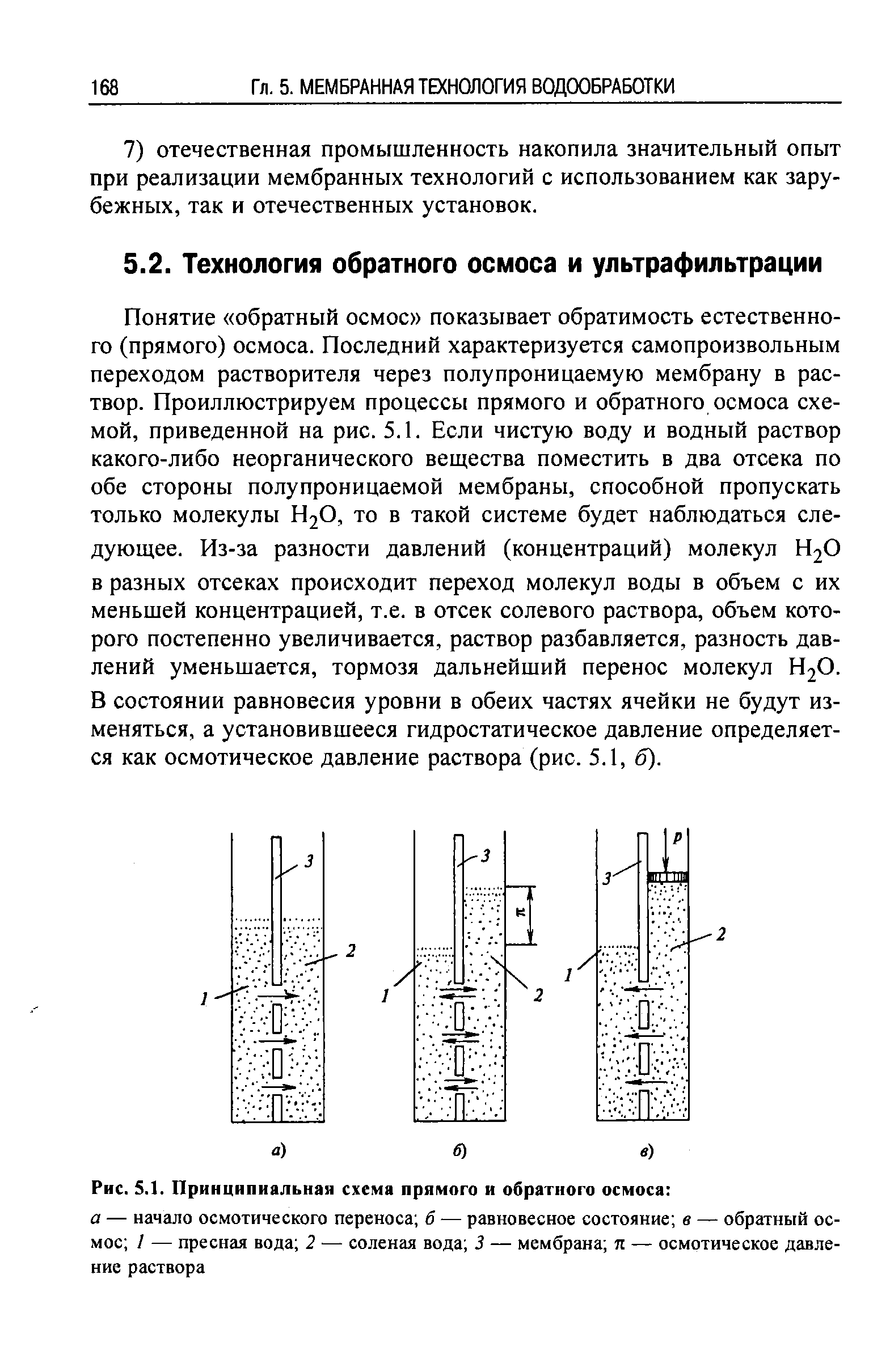 Понятие обратный осмос показывает обратимость естественного (прямого) осмоса. Последний характеризуется самопроизвольным переходом растворителя через полупроницаемую мембрану в раствор. Проиллюстрируем процессы прямого и обратного осмоса схемой, приведенной на рис. 5.1. Если чистую воду и водный раствор какого-либо неорганического вещества поместить в два отсека по обе стороны полупроницаемой мембраны, способной пропускать только молекулы Н2О, то в такой системе будет наблюдаться следующее. Из-за разности давлений (концентраций) молекул Н2О в разных отсеках происходит переход молекул воды в объем с их меньшей концентрацией, т.е. в отсек солевого раствора, объем которого постепенно увеличивается, раствор разбавляется, разность давлений уменьшается, тормозя дальнейший перенос молекул Н2О. В состоянии равновесия уровни в обеих частях ячейки не будут изменяться, а установившееся гидростатическое давление определяется как осмотическое давление раствора (рис. 5.1, б).
