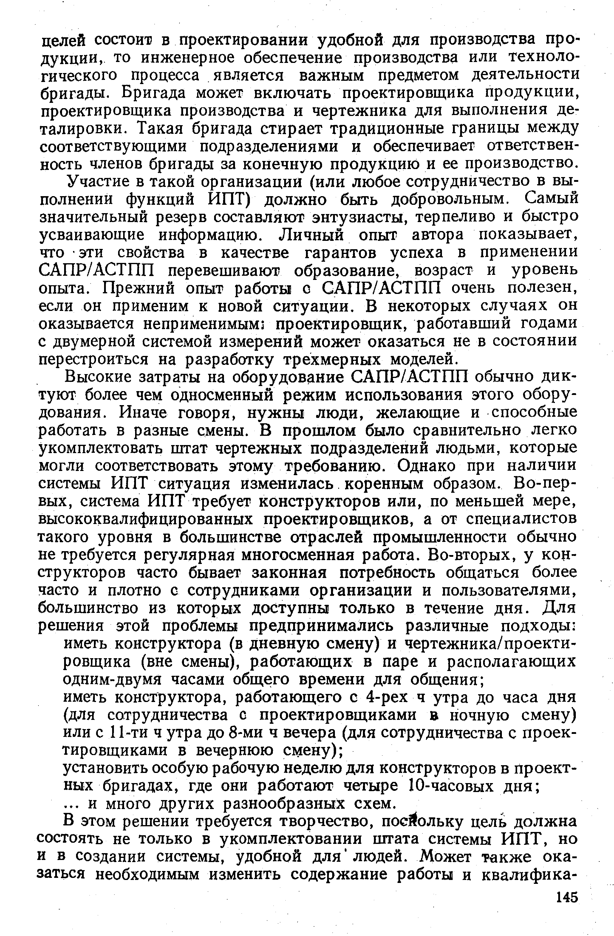 Участие в такой организации (или любое сотрудничество в выполнении функций ИПТ) должно быть добровольным. Самый значительный резерв составляют энтузиасты, терпеливо и быстро усваивающие информацию. Личный опыт автора показывает, что эти свойства в качестве гарантов успеха в применении САПР/АСТПП перевешивают образование, возраст и уровень опыта. Прежний опыт работы с САПР/АСТПП очень полезен, если он применим к новой ситуации. В некоторых случаях он оказывается неприменимымз проектировщик, работавший годами с двумерной системой измерений может оказаться не в состоянии перестроиться на разработку трехмерных моделей.
