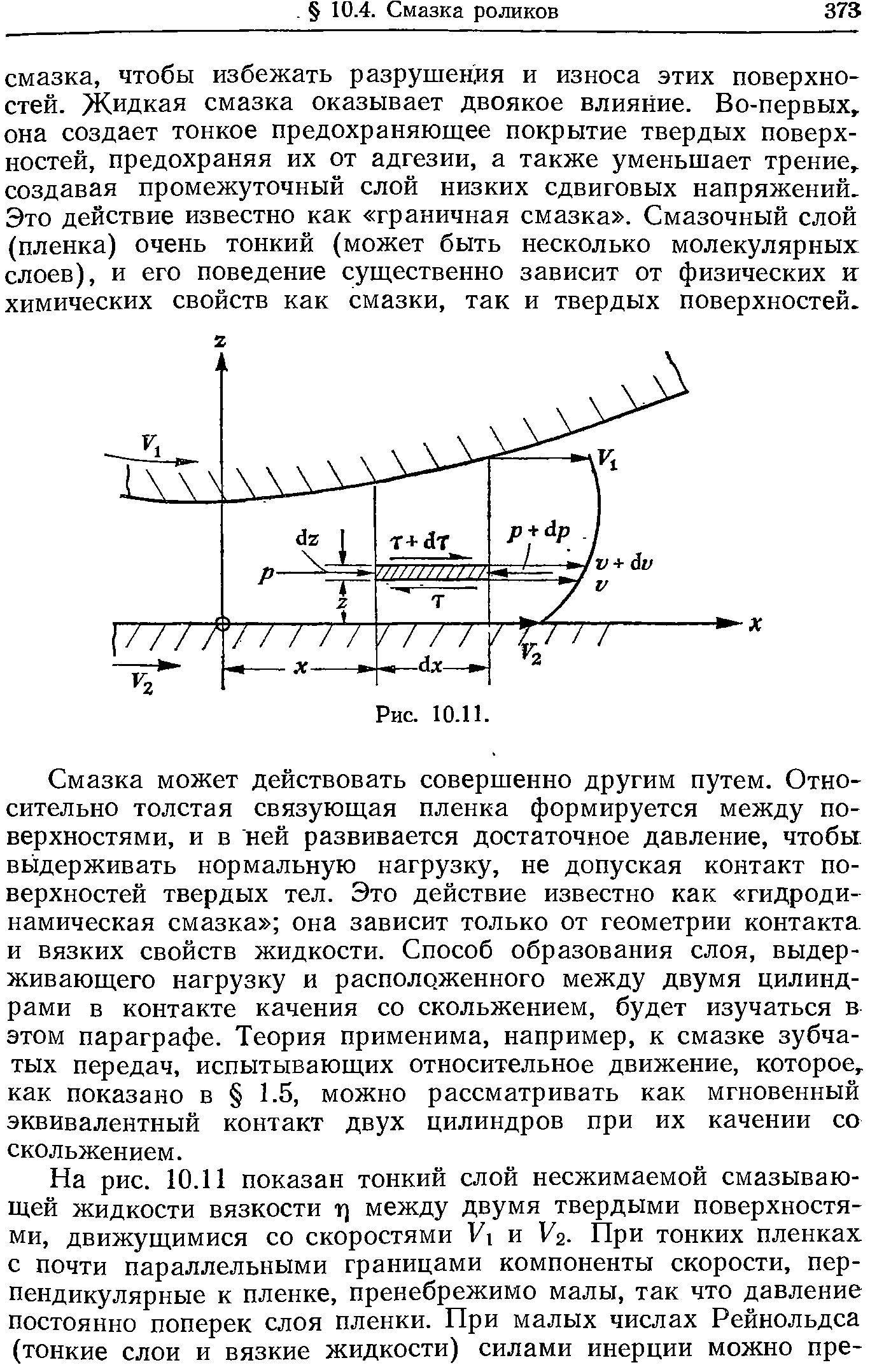 Смазка может действовать совершенно другим путем. Относительно толстая связующая пленка формируется между поверхностями, и в ней развивается достаточное давление, чтобы выдерживать нормальную нагрузку, не допуская контакт поверхностей твердых тел. Это действие известно как гидродинамическая смазка она зависит только от геометрии контакта и вязких свойств жидкости. Способ образования слоя, выдерживающего нагрузку и расположенного между двумя цилиндрами в контакте качения со скольжением, будет изучаться в этом параграфе. Теория применима, например, к смазке зубчатых передач, испытывающих относительное движение, которое, как показано в 1.5, можно рассматривать как мгновенный эквивалентный контакт двух цилиндров при их качении со скольжением.
