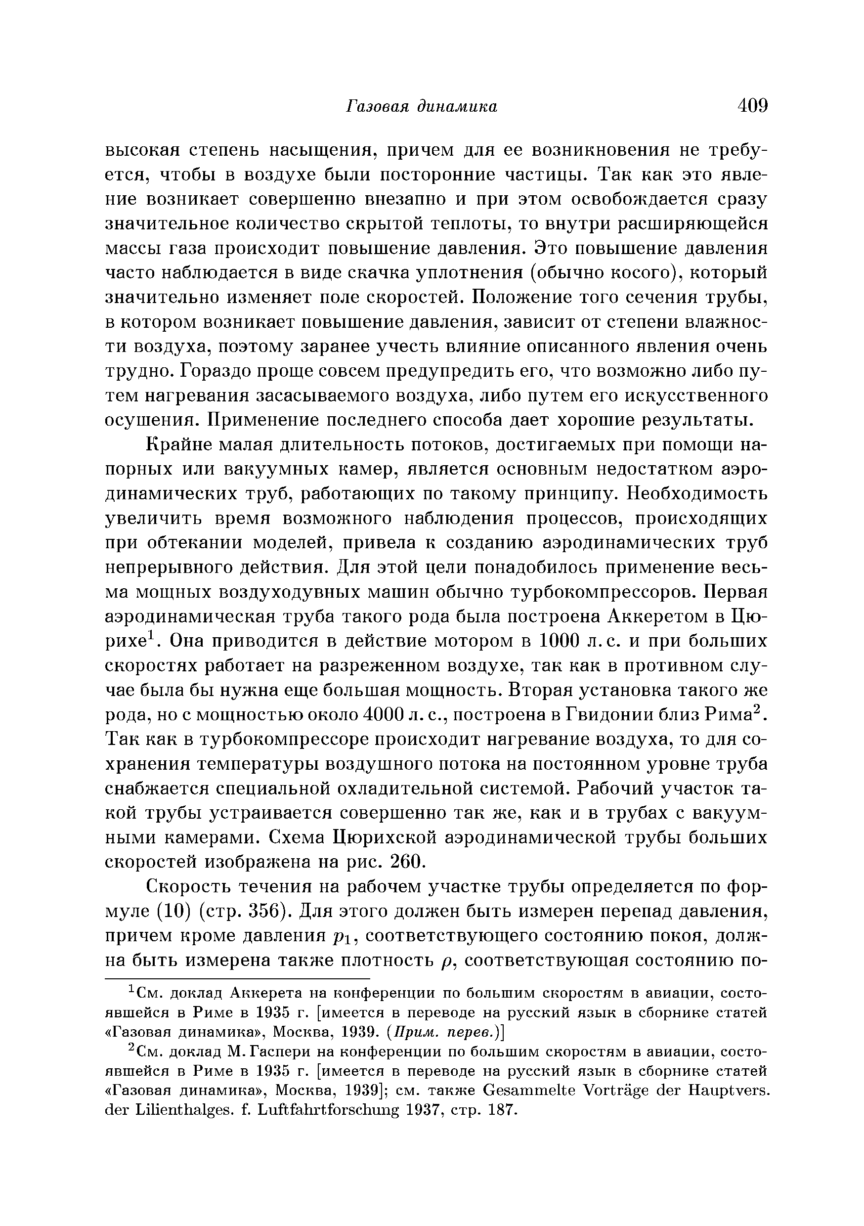 Крайне малая длительность потоков, достигаемых при помощи напорных или вакуумных камер, является основным недостатком аэродинамических труб, работающих по такому принципу. Необходимость увеличить время возможного наблюдения процессов, происходящих при обтекании моделей, привела к созданию аэродинамических труб непрерывного действия. Для этой цели понадобилось применение весьма мощных воздуходувных машин обычно турбокомпрессоров. Первая аэродинамическая труба такого рода была построена Аккеретом в Пю-рихе . Она приводится в действие мотором в 1000 л. с. и при больших скоростях работает на разреженном воздухе, так как в противном случае была бы нужна еще большая мощность. Вторая установка такого же рода, но с мощностью около 4000 л. с., построена в Гвидонии близ Рима . Так как в турбокомпрессоре происходит нагревание воздуха, то для сохранения температуры воздушного потока на постоянном уровне труба снабжается специальной охладительной системой. Рабочий участок такой трубы устраивается совершенно так же, как и в трубах с вакуумными камерами. Схема Цюрихской аэродинамической трубы больших скоростей изображена на рис. 260.
