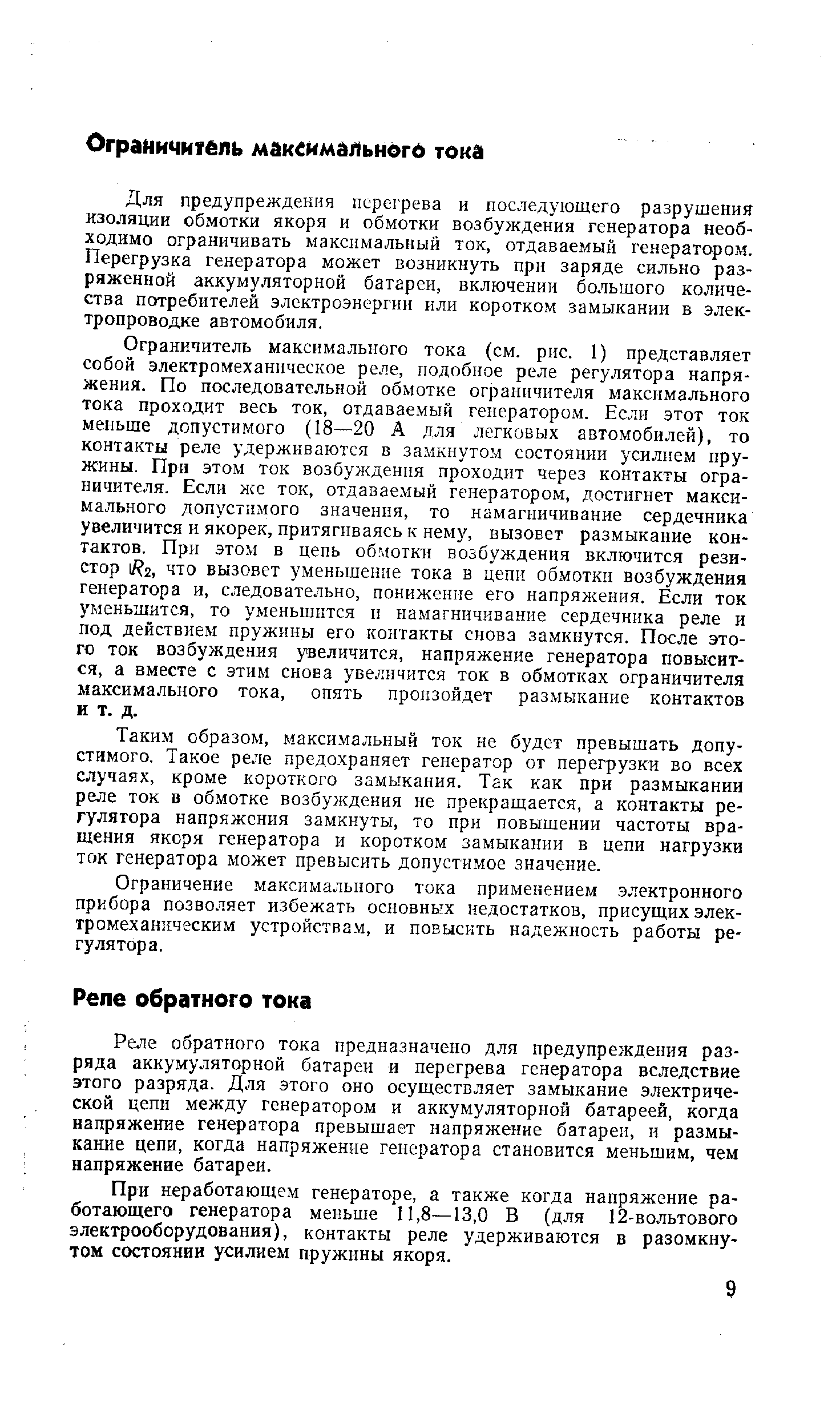 Ограничитель максимального тока (см. рис. 1) представляет собой электромеханическое реле, подобное реле регулятора напряжения. По последовательной обмотке ограничителя максимального тока проходит весь ток, отдаваемый генератором. Если этот ток меньше допустимого (18—20 А для легковых автомобилей), то контакты реле удерживаются в замкнутом состоянии усилием пружины. При этом ток возбуждения проходит через контакты ограничителя. Если же ток, отдавае.мый генератором, достигнет максимального допустимого значения, то намагничивание сердечника увеличится и якорек, притягиваясь к нему, вызовет размыкание контактов. При этом в цепь обмотки возбуждения включится резистор 1 2, что вызовет уменьшение тока в цепи обмотки возбуждения генератора и, следовательно, понижение его напряжения. Если ток уменьшится, то уменьшится и намагничивание сердечника реле и под действием пружины его контакты снова замкнутся. После этого ток возбуждения увеличится, напряжение генератора повысится, а вместе с этим снова увеличится ток в обмотках ограничителя максимального тока, опять произойдет размыкание контактов и т. д.
