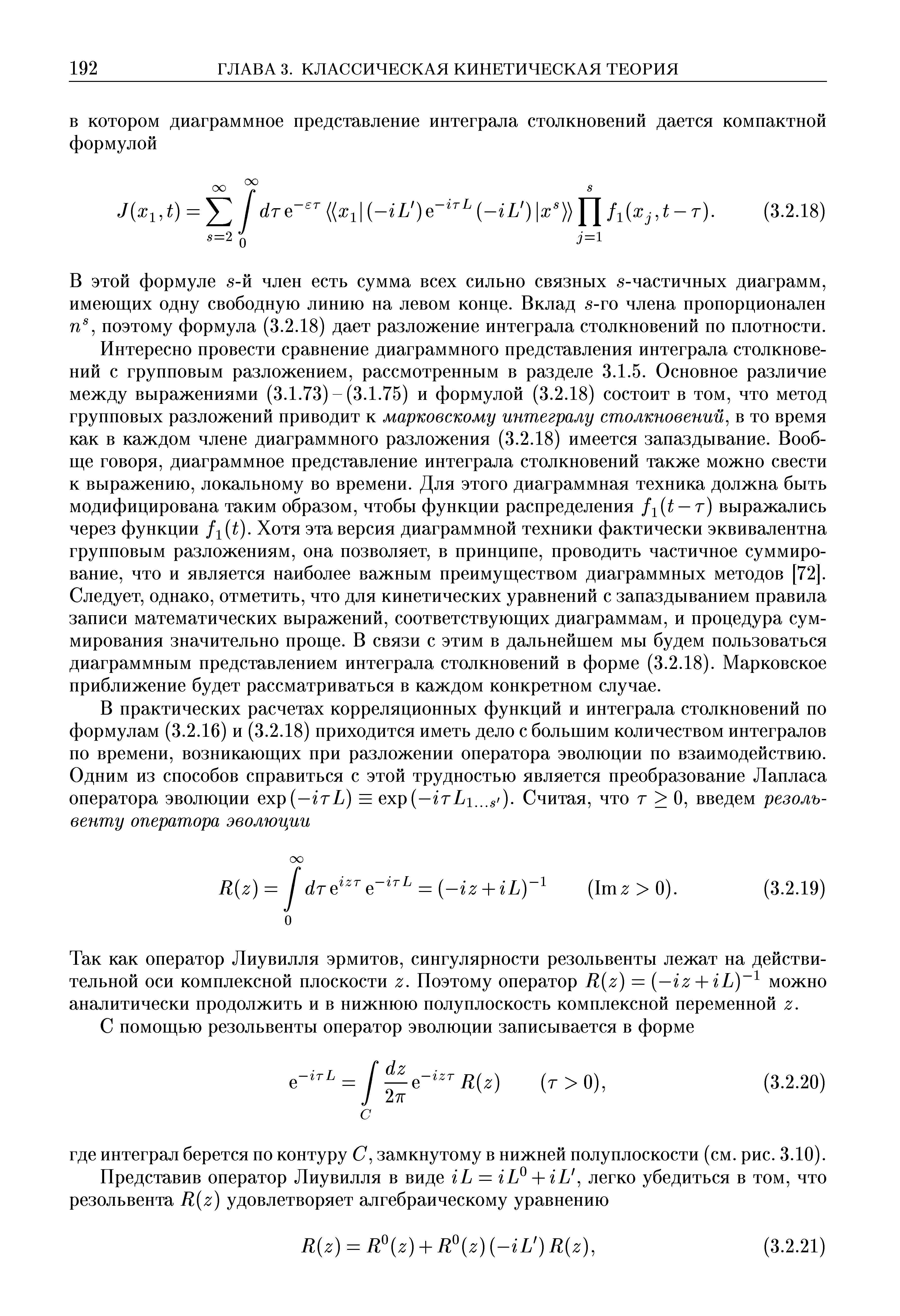 В этой формуле 5-й член есть сумма всех сильно связных 5-частичных диаграмм, имеющих одну свободную линию на левом конце. Вклад 5-го члена пропорционален поэтому формула (3.2.18) дает разложение интеграла столкновений по плотности. Интересно провести сравнение диаграммного представления интеграла столкновений с групповым разложением, рассмотренным в разделе 3.1.5. Основное различие между выражениями (3.1.73) - (3.1.75) и формулой (3.2.18) состоит в том, что метод групповых разложений приводит к марковскому интегралу столкновений в то время как в каждом члене диаграммного разложения (3.2.18) имеется запаздывание. Вообще говоря, диаграммное представление интеграла столкновений также можно свести к выражению, локальному во времени. Для этого диаграммная техника должна быть модифицирована таким образом, чтобы функции распределения fiit — т) выражались через функции fi t). Хотя эта версия диаграммной техники фактически эквивалентна групповым разложениям, она позволяет, в принципе, проводить частичное суммирование, что и является наиболее важным преимуществом диаграммных методов [72]. Следует, однако, отметить, что для кинетических уравнений с запаздыванием правила записи математических выражений, соответствующих диаграммам, и процедура суммирования значительно проще. В связи с этим в дальнейшем мы будем пользоваться диаграммным представлением интеграла столкновений в форме (3.2.18). Марковское приближение будет рассматриваться в каждом конкретном случае.
