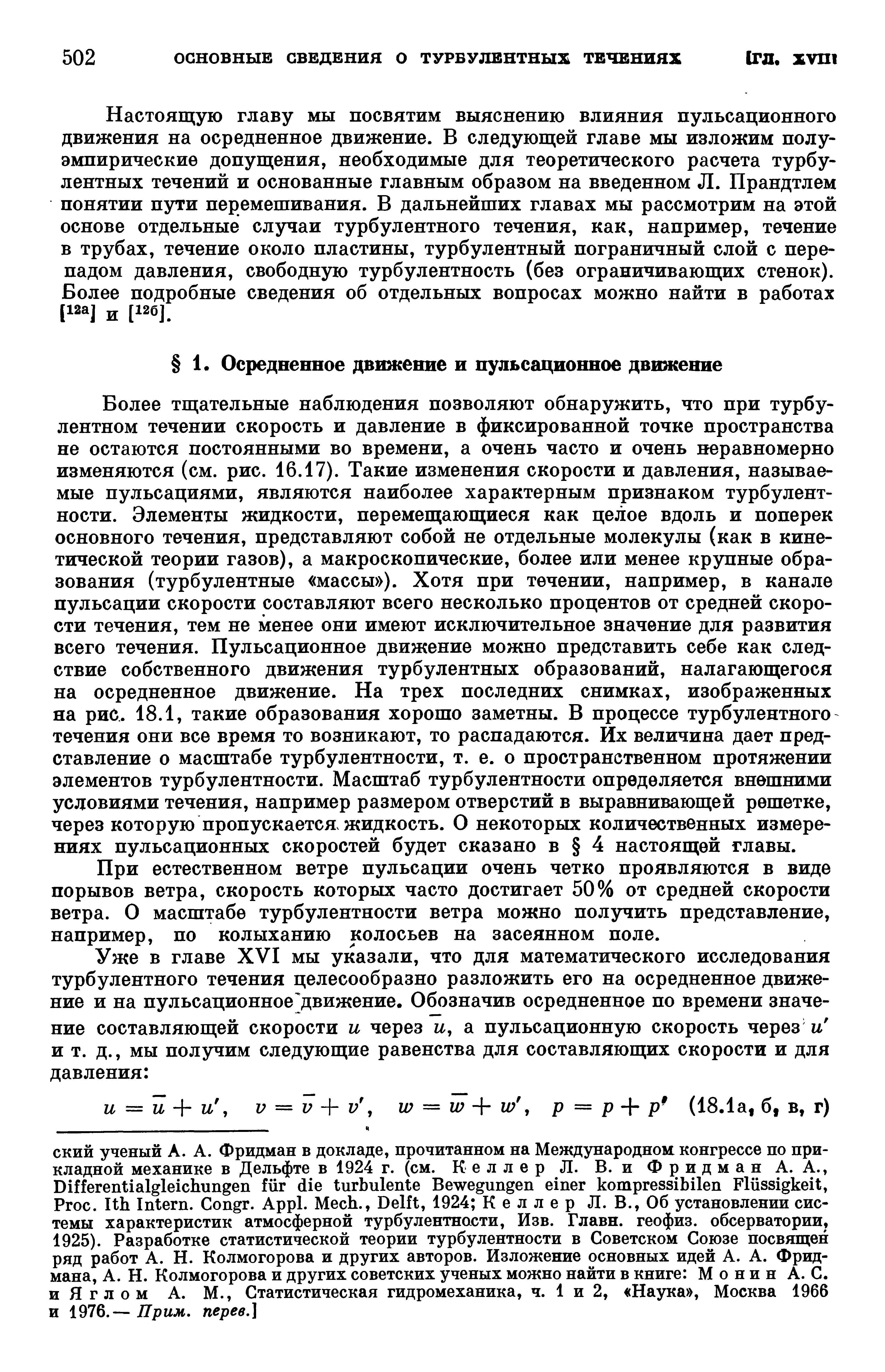 Более тщательные наблюдения позволяют обнаружить, что при турбулентном течении скорость и давление в фиксированной точке пространства не остаются постоянными во времени, а очень часто и очень неравномерно изменяются (см. рис. 16.17). Такие изменения скорости и давления, называемые пульсациями, являются наиболее характерным признаком турбулентности. Элементы жидкости, перемещающиеся как целое вдоль и поперек основного течения, представляют собой не отдельные молекулы (как в кинетической теории газов), а макроскопические, более или менее крупные образования (турбулентные массы ). Хотя при течении, например, в канале пульсации скорости составляют всего несколько процентов от средней скорости течения, тем не менее они имеют исключительное значение для развития всего течения. Пульсационное движение можно представить себе как следствие собственного движения турбулентных образований, налагающегося на осредненное движение. На трех последних снимках, изображенных яа рис. 18.1, такие образования хорошо заметны. В процессе турбулентного течения они все время то возникают, то распадаются. Их величина дает представление о масштабе турбулентности, т. е. о пространственном протяжении элементов турбулентности. Масштаб турбулентности определяется внешними условиями течения, например размером отверстий в выравнивающей решетке, через которую пропускается, жидкость. О некоторых количественных измерениях пульсационных скоростей будет сказано в 4 настоящей главы.
