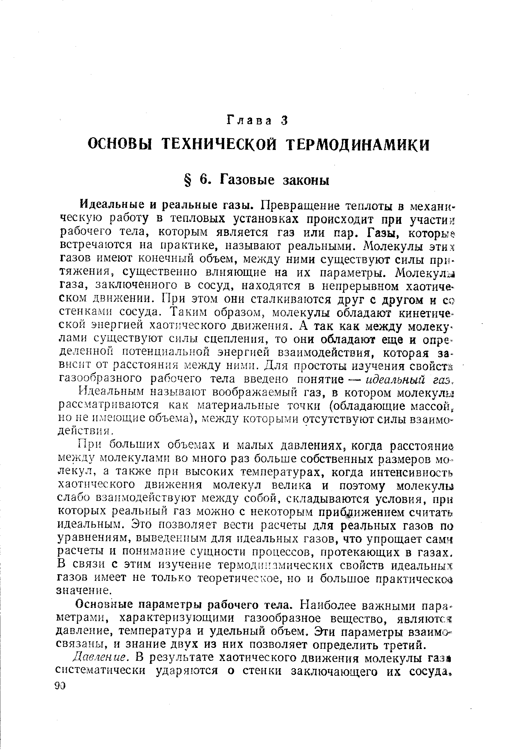 Идеальные и реальные газы. Превращение теплоты в механическую работу в тепловых установр ах происходит при участия рабочего тела, которым является газ или пар. Газы, которые встречаются на практике, называют реальными. Молекулы эти я газов имеют конечный объем, между ними существуют силы пр ь тяжения, существенно влияющие на их параметры. Молекулы газа, заключенного в сосуд, находятся в непрерывном хаотическом движении. При этом они сталкиваются друг с другом н со стенками сосуда. Таким образом, молекулы обладают кинетической энергией хаотического движения. А так как между молекулами существуют силы сцепления, то они обладают еще и определенной потенциальной энергией взаимодействия, которая зависит от расстояния между ними. Для простоты изучения свойст. газообразного рабочего тела введено понятие — идеальный газ.
