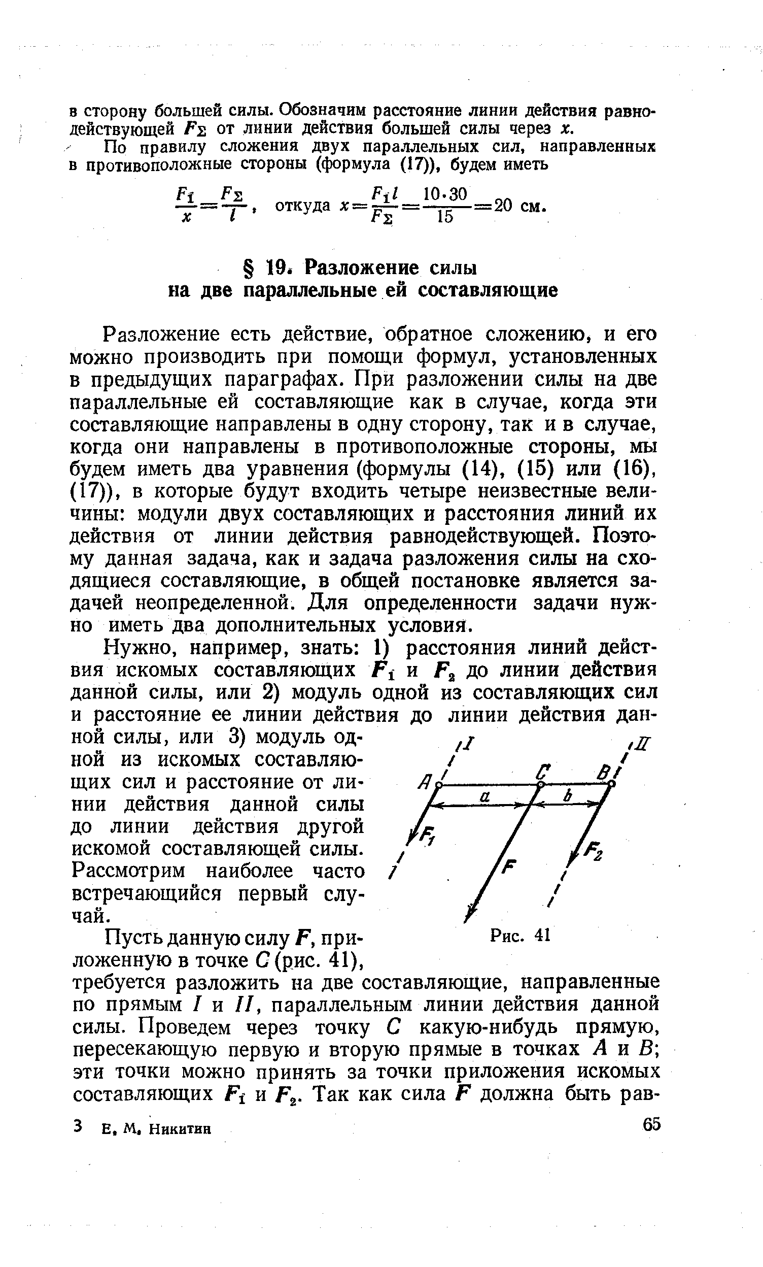 Разложение есть действие, обратное сложению, и его можно производить при помощи формул, установленных в предыдущих параграфах. При разложении силы на две параллельные ей составляющие как в случае, когда эти составляющие направлены в одну сторону, так и в случае, когда они направлены в противоположные стороны, мы будем иметь два уравнения (формулы (14), (15) или (16), (17)), в которые будут входить четыре неизвестные величины модули двух составляющих и расстояния линий их действия от линии действия равнодействующей. Поэтому данная задача, как и задача разложения силы на сходящиеся составляющие, в общей постановке является задачей неопределенной. Для определенности задачи нужно иметь два дополнительных условия.
