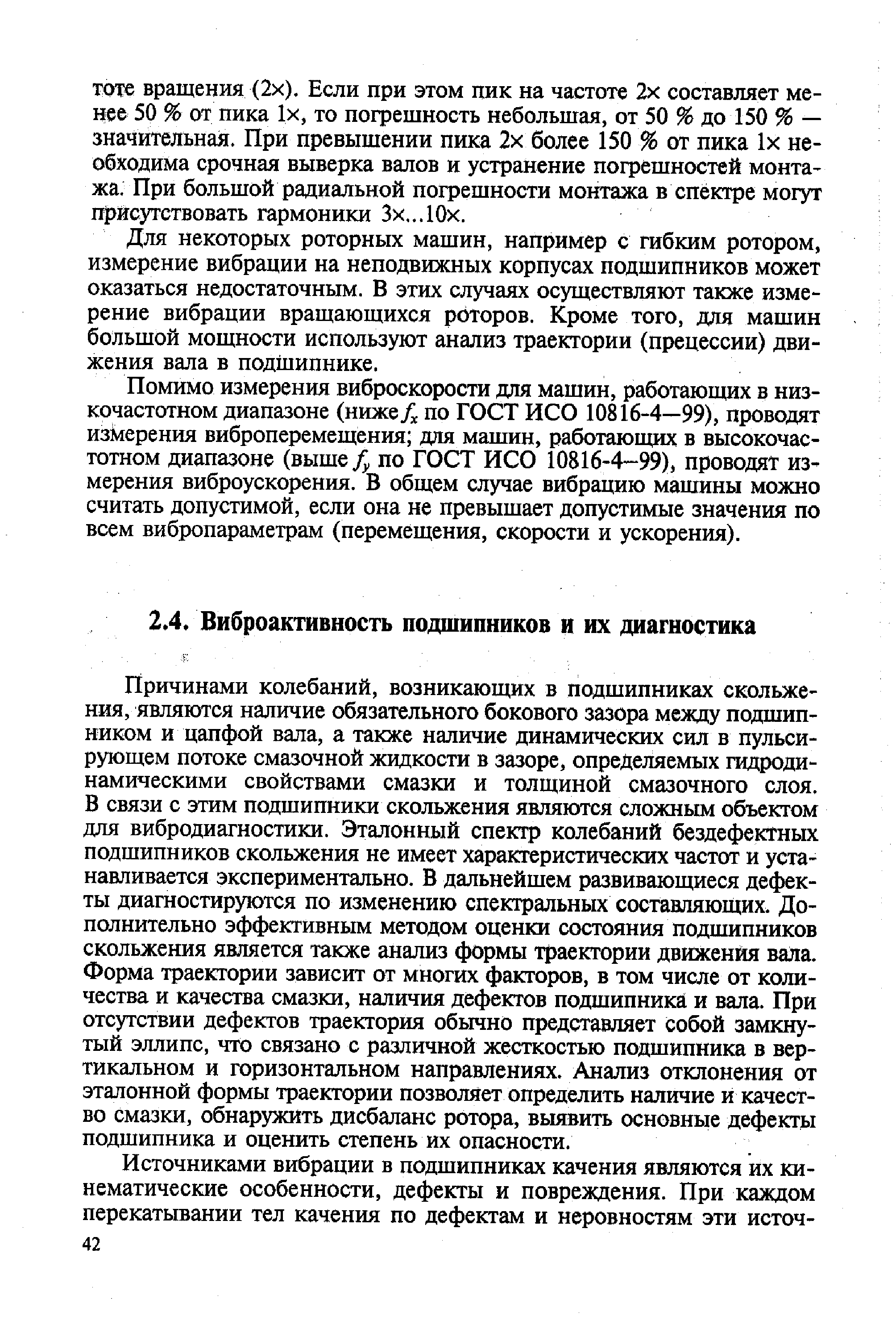 Причинами колебаний, возникающих в подшипниках скольжения, являются наличие обязательного бокового зазора между подшипником и цапфой вала, а также наличие динамических сил в пульсирующем потоке смазочной жидкости в зазоре, определяемых гидродинамическими свойствами смазки и толщиной смазочного слоя. В связи с этим подшипники скольжения являются сложным объектом для вибродиагностики. Эталонный спектр колебаний бездефектных подшипников скольжения не имеет характеристических частот и устанавливается экспериментально. В дальнейшем развивающиеся дефекты диагностируются по изменению спектральных составляющих. Дополнительно эффективным методом оценки состояния подшипников скольжения является также анализ формы траектории движения вала. Форма траектории зависит от многих факторов, в том числе от количества и качества смазки, наличия дефектов подшипника и вала. При отсутствии дефектов траектория обычно представляет собой замкнутый эллипс, что связано с различной жесткостью подшипника в вертикальном и горизонтальном направлениях. Анализ отклонения от эталонной формы траектории позволяет определить наличие и качество смазки, обнаружить дисбаланс ротора, вьмвить основные дефекты подшипника и оценить степень их опасности.
