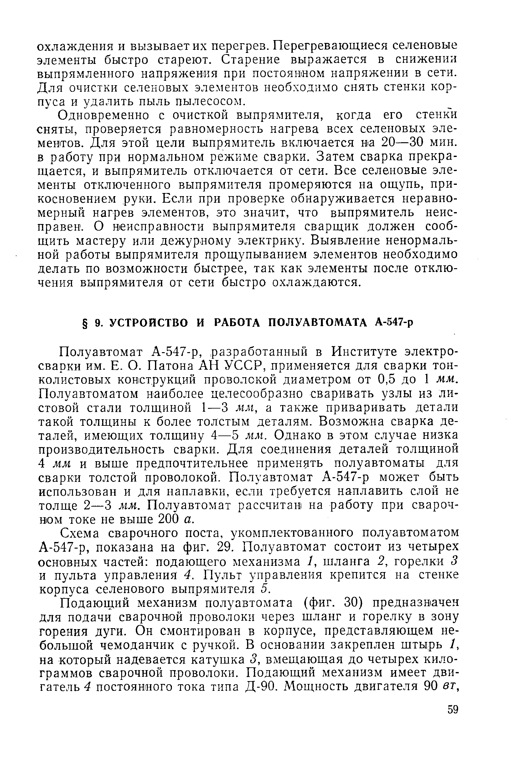 Полуавтомат А-547-р, разработанный в Институте электросварки им. Е. О. Патона АН УССР, применяется для сварки тонколистовых конструкций проволокой диаметром от 0,5 до 1 мм. Полуавтоматом наиболее целесообразно сваривать узлы из листовой стали толщиной 1—3 мм, а также приваривать детали такой толщины к более толстым деталям. Возможна сварка деталей, имеющих толщину 4—5 мм. Однако в этом случае низка производительность сварки. Для соединения деталей толщиной 4 мм и выше предпочтительнее применять полуавтоматы для сварки толстой проволокой. Полуавтомат А-547-р может быть использован и для наплавки, если требуется наплавить слой не толще 2—3 мм. Полуавтомат рассчитан на работу при сварочном токе не выще 200 а.
