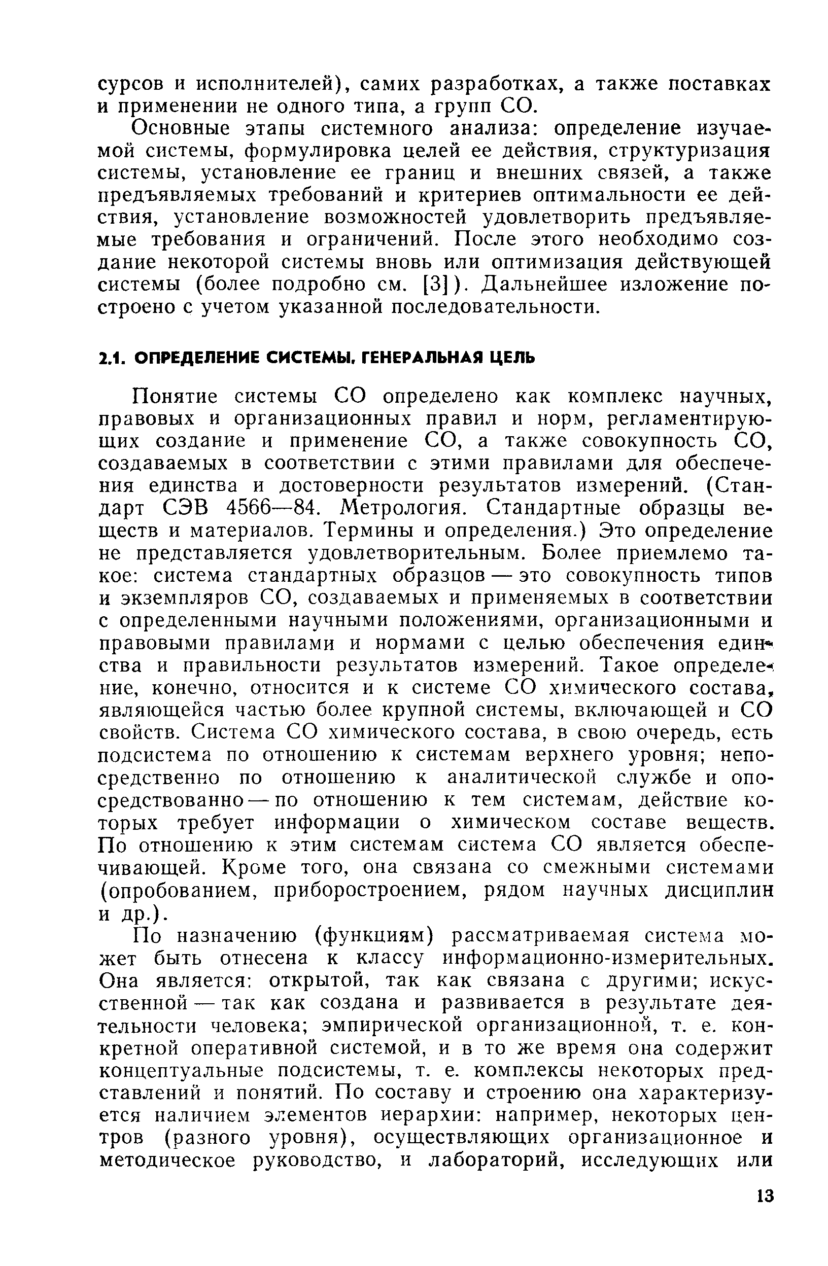 Понятие системы СО определено как комплекс научных, правовых и организационных правил и норм, регламентирующих создание и применение СО, а также совокупность СО, создаваемых в соответствии с этими правилами для обеспечения единства и достоверности результатов измерений. (Стандарт СЭВ 4566—84. Метрология. Стандартные образцы веществ и материалов. Термины и определения.) Это определение не представляется удовлетворительным. Более приемлемо такое система стандартных образцов — это совокупность типов и экземпляров СО, создаваемых и применяемых в соответствии с определенными научными положениями, организационными и правовыми правилами и нормами с целью обеспечения единства и правильности результатов измерений. Такое определен ние, конечно, относится и к системе СО химического состава, являющейся частью более крупной системы, включающей и СО свойств. Система СО химического состава, в свою очередь, есть подсистема по отношению к системам верхнего уровня непосредственно по отношению к аналитической службе и опосредствованно— по отношению к тем системам, действие которых требует информации о химическом составе веществ. По отношению к этим системам система СО является обеспечивающей. Кроме того, она связана со смежными системами (опробованием, приборостроением, рядом научных дисциплин и др.).
