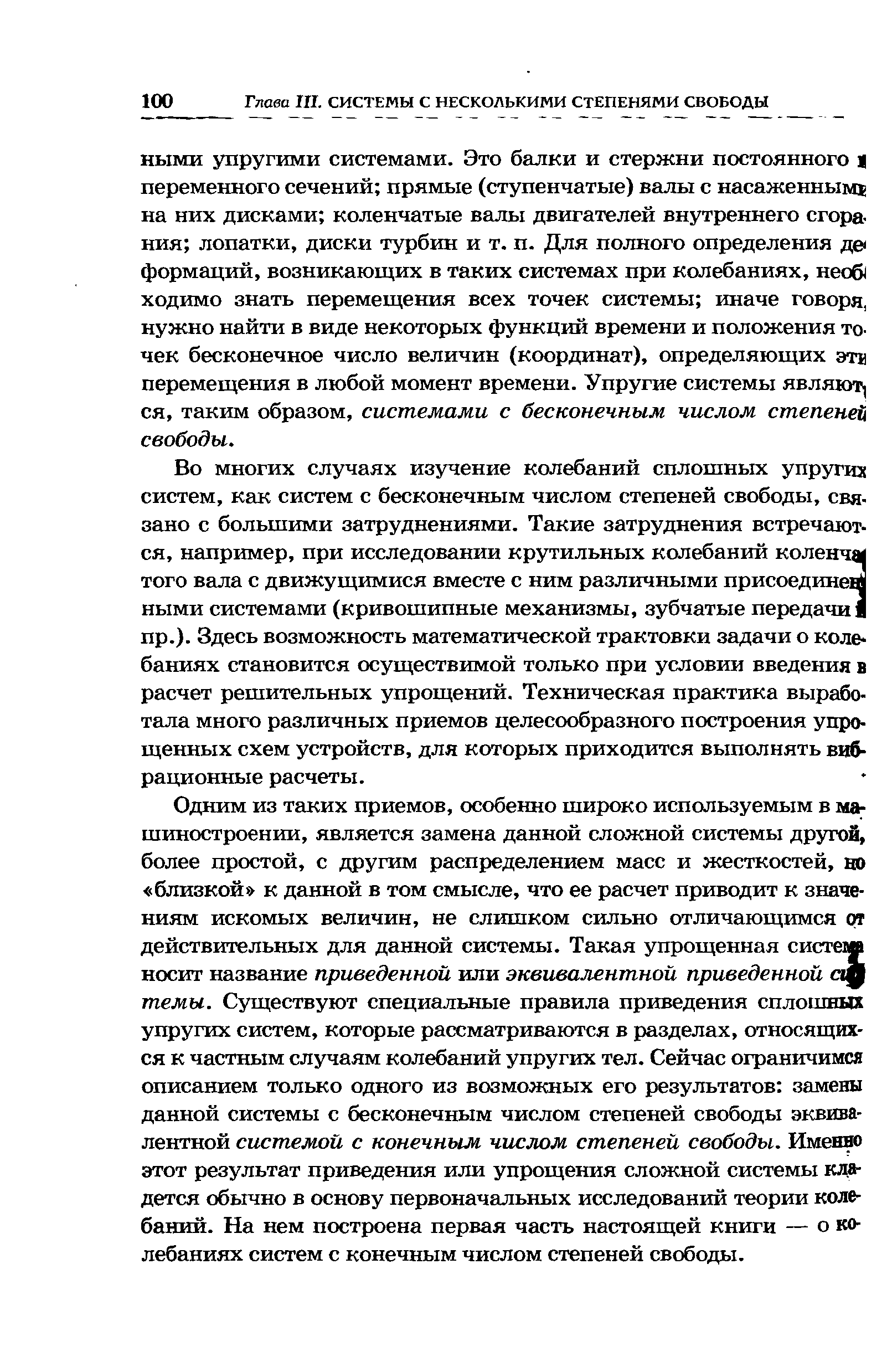 Одним из таких приемов, особенно широко используемым в машиностроении, является замена данной сложной системы другой, более простой, с другим распределением масс и жесткостей, ш близкой к данной в том смысле, что ее расчет приводит к значениям искомых величин, не слишком сильно отличающимся от действительных для данной системы. Такая упрощенная система носит название приведенной или эквивалентной приведенной с темы. Существуют специальные правила приведения сплошных упругих систем, которые рассматриваются в разделах, относящихся к частным случаям колебаний упругих тел. Сейчас ограничимся описанием только одного из возможных его результатов замены данной системы с бесконечным числом степеней свободы эквивалентной системой с конечным числом степеней свободы. Именда этот результат приведения или упрощения сложной системы кладется обычно в основу первоначальных исследований теории колебаний. На нем построена первая часть настоящей книги — о колебаниях систем с конечным числом степеней свободы.
