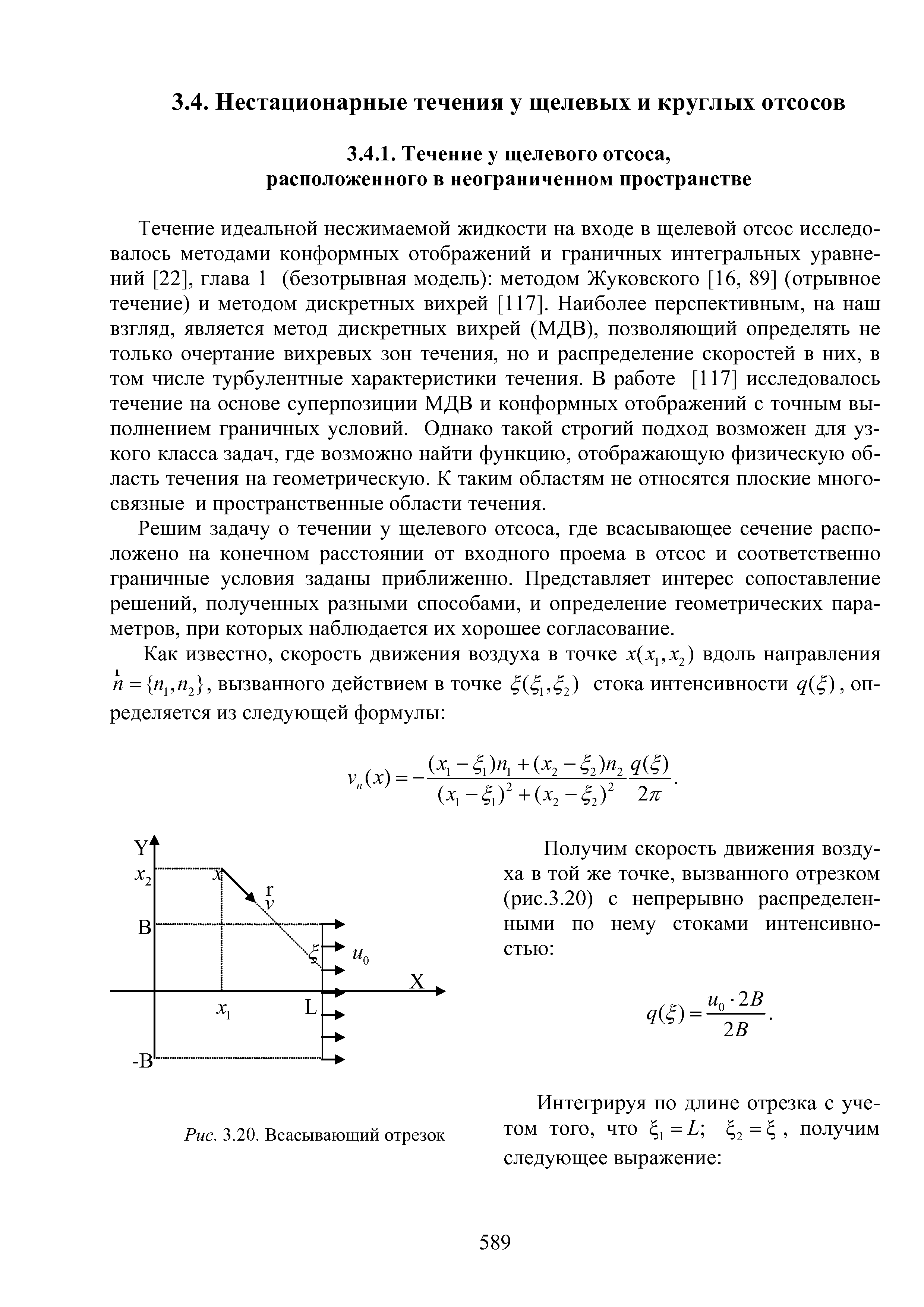 Течение идеальной несжимаемой жидкости на входе в щелевой отсос исследовалось методами конформных отображений и граничных интегральных уравнений [22], глава 1 (безотрывная модель) методом Жуковского [16, 89] (отрывное течение) и методом дискретных вихрей [117]. Наиболее перспективным, на наш взгляд, является метод дискретных вихрей (МДВ), позволяющий определять не только очертание вихревых зон течения, но и распределение скоростей в них, в том числе турбулентные характеристики течения. В работе [117] исследовалось течение на основе суперпозиции МДВ и конформных отображений с точным выполнением граничных условий. Однако такой строгий подход возможен для узкого класса задач, где возможно найти функцию, отображающую физическую область течения на геометрическую. К таким областям не относятся плоские многосвязные и пространственные области течения.
