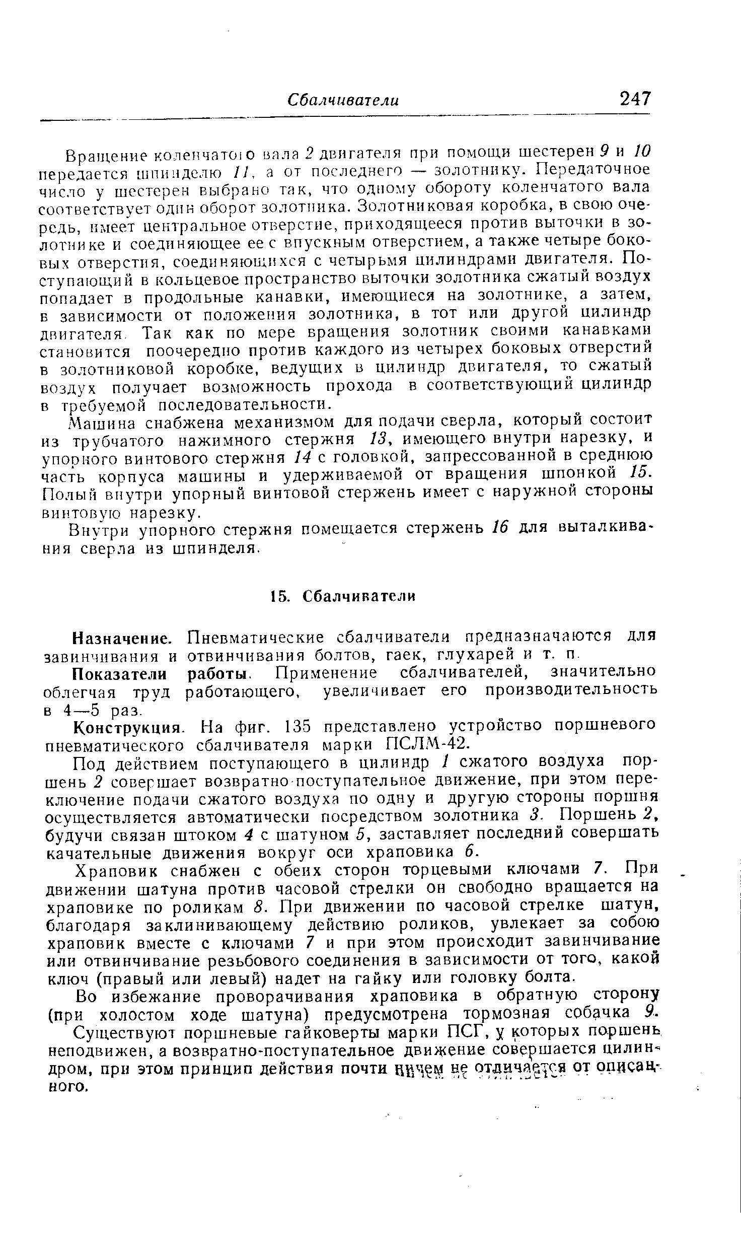 Вращение коленчато о вала 2 двигателя при помощи шестерен 9 и 10 передается шпинделю II, а от последнего — золотнику. Передаточное число у шестерен выбрано так, что одному обороту коленчатого вала соответствует один оборот золотника. Золотниковая коробка, в свою очередь, имеет центральное отверстие, приходящееся против выточки в золотнике и соединяющее ее с впускным отверстием, а также четыре боковых отверстия, соединяющихся с четырьмя цилиндрами двигателя. Поступающий в кольцевое пространство выточки золотника сжатый воздух попадает в продольные канавки, имеющиеся на золотнике, а затем, в зависимости от положения золотника, в тот или другой цилиндр двигателя. Так как по мере вращения золотник своими канавками становится поочередно против каждого из четырех боковых отверстий в золотниковой коробке, ведущих в цилиндр двигателя, то сжатый воздух получает возможность прохода в соответствующий цилиндр в требуемой последовательности.
