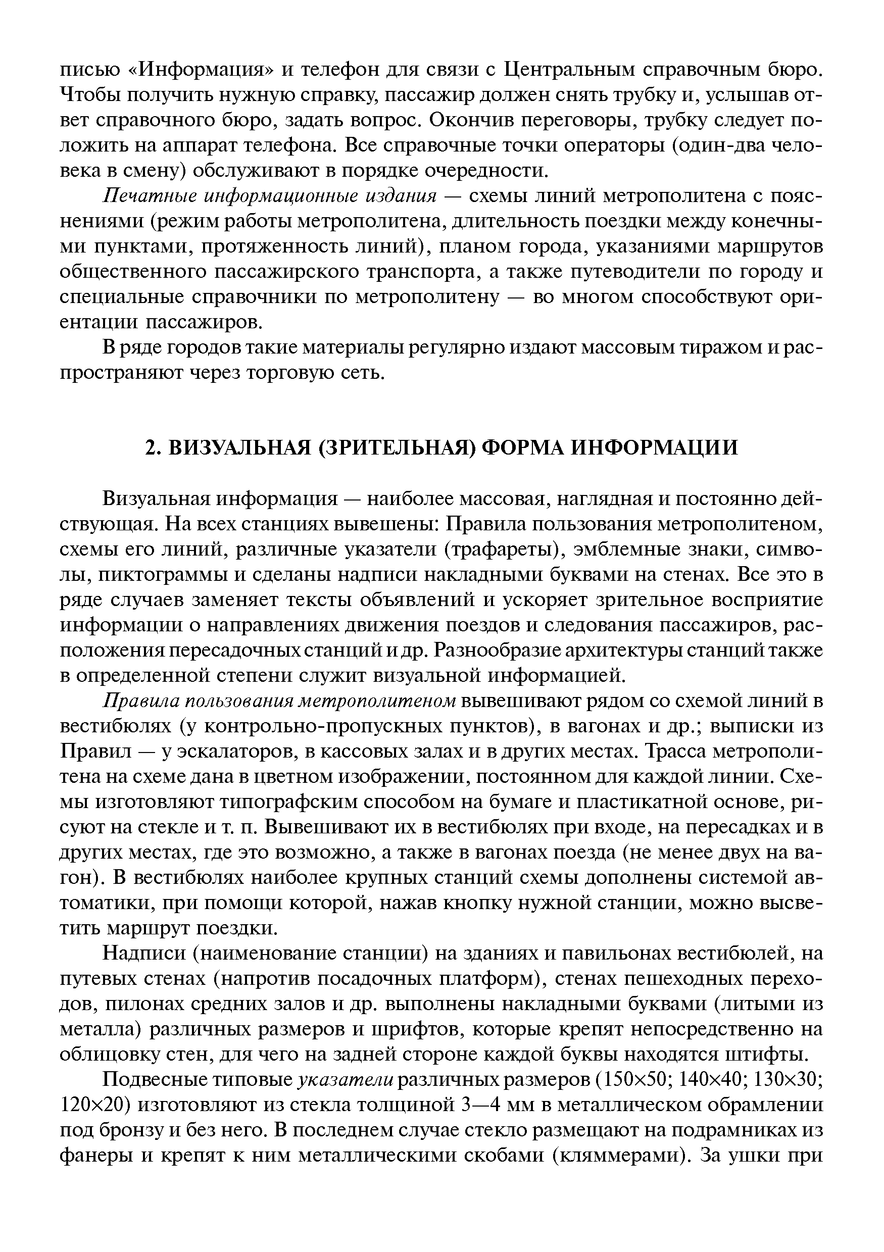 Визуальная информация — наиболее массовая, наглядная и постоянно дей-ствуюш ая. На всех станциях вывешены Правила пользования метрополитеном, схемы его линий, различные указатели (трафареты), эмблемные знаки, символы, пиктограммы и сделаны надписи накладными буквами на стенах. Все это в ряде случаев заменяет тексты объявлений и ускоряет зрительное восприятие информации о направлениях движения поездов и следования пассажиров, расположения пересадочных станций и др. Разнообразие архитектуры станций также в определенной степени служит визуальной информацией.
