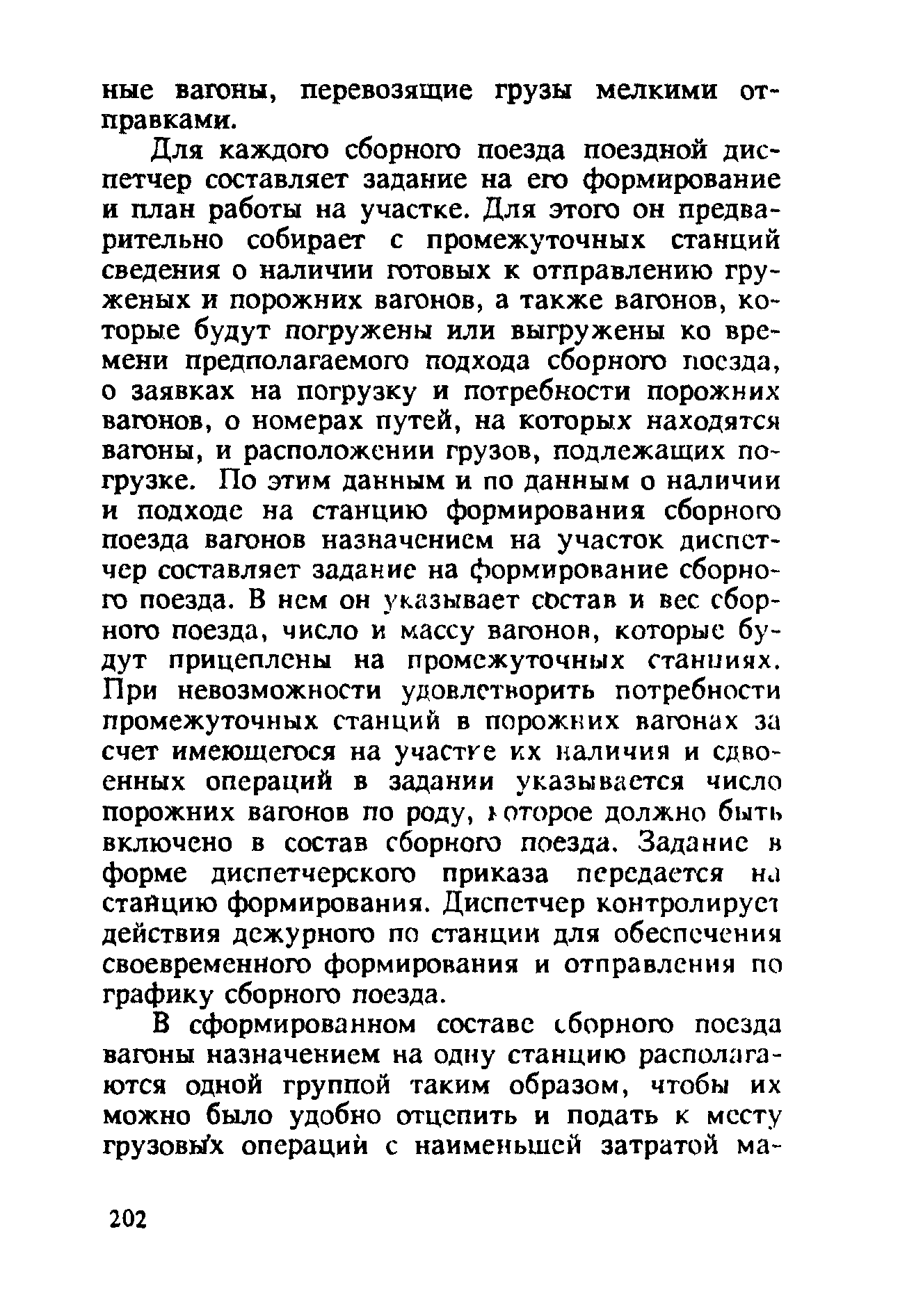 Для каждого сборного поезда поездной диспетчер составляет задание на его формирование и план работы на участке. Для этого он предварительно собирает с промежуточных станций сведения о наличии готовых к отправлению груженых и порожних вагонов, а также вагонов, которые будут погружены или выгружены ко времени предполагаемого подхода сборного поезда, о заявках на погрузку и потребности порожних вагонов, о номерах путей, на которых находятся вагоны, и расположении грузов, подлежащих погрузке. По этим данным и по данным о наличии и подходе на станцию формирования сборного поезда вагонов назначением на участок диспетчер составляет задание на формирование сборного поезда. В нем он указывает состав и вес сборного поезда, число и массу вагонов, которые будут прицеплены на промежуточных станииях. При невозможности удовлетворить потребности промежуточных станций в порожних вагонах за счет имеющегося на участке кх наличия и сдвоенных операций в задании указывается число порожних вагонов по роду, юторое должно быть включено в состав сборного поезда. Задание в форме диспетчерского приказа передается ни станцию формирования. Диспетчер контролирует действия дежурного по станции для обеспечения своевременного формирования и отправления по графику сборного поезда.
