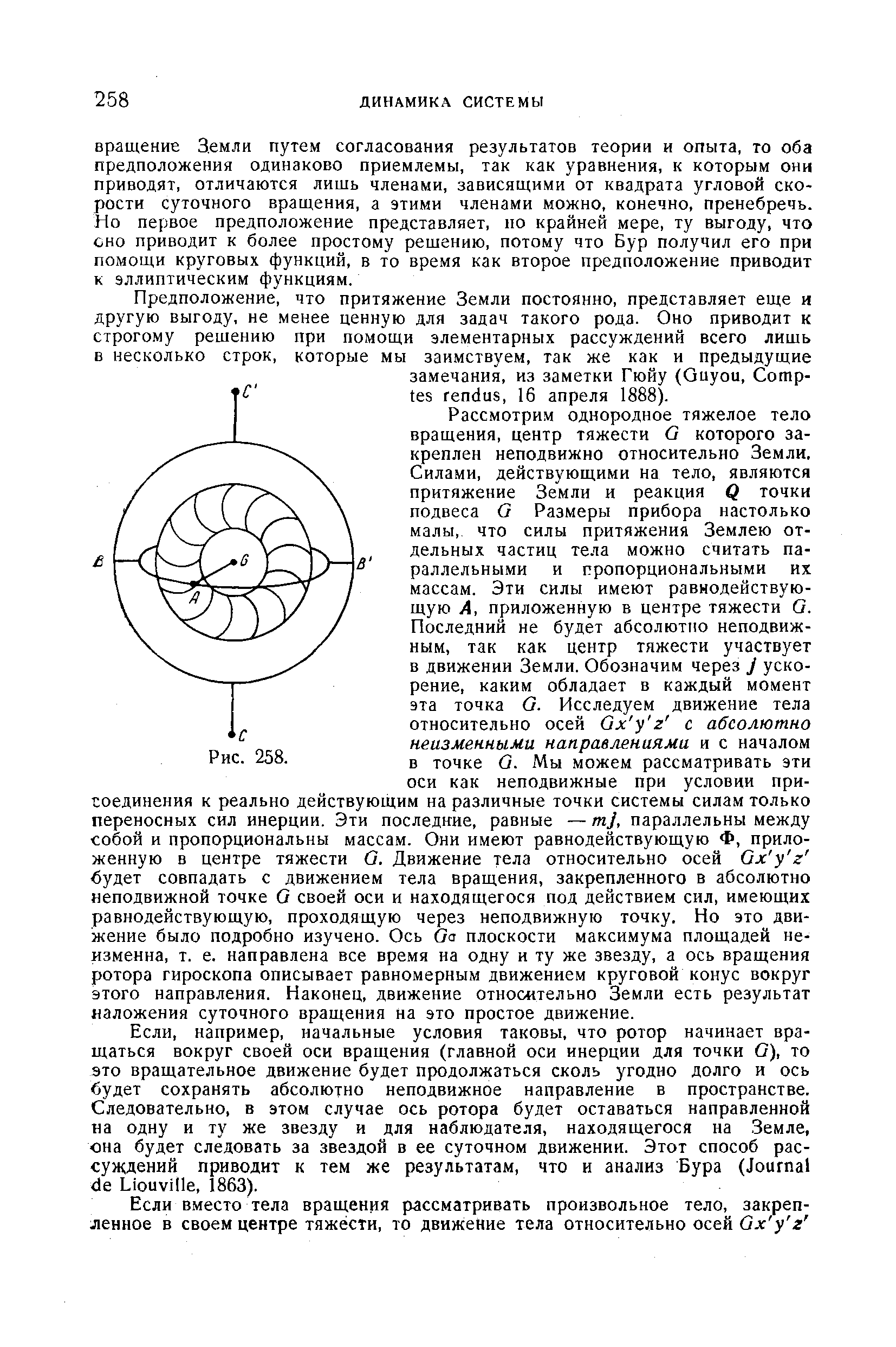 Рассмотрим однородное тяжелое тело вращения, центр тяжести О которого закреплен неподвижно относительно Земли, Силами, действующими на тело, являются притяжение Земли и реакция Q точки подвеса G Размеры прибора настолько малы, что силы притяжения Землею отдельных частиц тела можно считать параллельными и пропорциональными их массам. Эти силы имеют равнодействующую A, приложенную в центре тяжести G. Последний не будет абсолютно неподвижным, так как центр тяжести участвует в движении Земли. Обозначим через J ускорение, каким обладает в каждый момент эта точка G. Исследуем движение тела относительно осей Gx y z с абсолютно неизменными направлениями и с началом в точке G. Мы можем рассматривать эти оси как неподвижные при условии присоединения к реально действующим на различные точки системы силам только переносных сил инерции. Эти последние, равные —mj, параллельны между собой и пропорциональны массам. Они имеют равнодействующую Ф, приложенную в центре тяжести G. Движение тела относительно осей Gx y z будет совпадать с движением тела вращения, закрепленного в абсолютно неподвижной точке G своей оси и находящегося под действием сил, имеющих равнодействующую, проходящую через неподвижную точку. Но это движение было подробно изучено. Ось Go плоскости максимума площадей неизменна, т. е. направлена все время на одну и ту же звезду, а ось вращения ротора гироскопа описывает равномерным движением круговой конус вокруг этого направления. Наконец, движение относительно Земли есть результат наложения суточного вращения на это простое движение.
