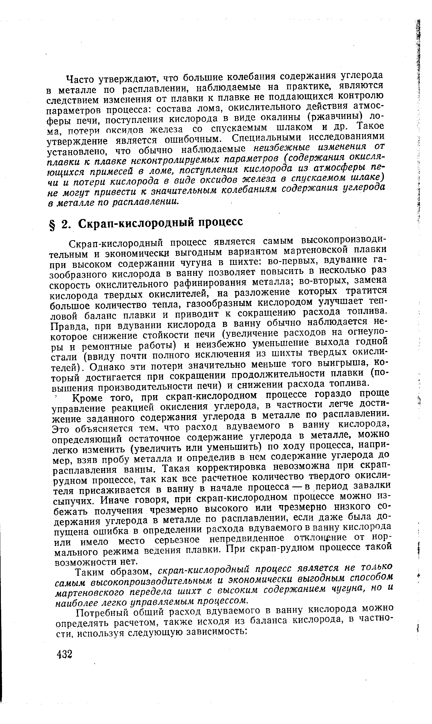 Скрап-кислородный процесс является самым высокопроизводительным и экономически выгодным вариантом мартеновской плавки при высоком содержании чугуна в шихте во-первых, вдувание газообразного кислорода в ванну позволяет повысить в несколько раз скорость окислительного рафинирования металла во-вторых, замена кислорода твердых окислителей, на разложение которых тратится большое количество тепла, газообразным кислородом улучшает тепловой баланс плавки и приводит к сокращению расхода топлива. Правда, при вдувании кислорода в ванну обычно наблюдается некоторое снижение стойкости печи (увеличение расходов на огнеупоры и ремонтные работы) и неизбежно уменьшение выхода годной стали (ввиду почти полного исключения из шихты твердых окислителей). Однако эти потери значительно меньше того выигрыша, который достигается при сокращении продолжительности плавки (повышения производительности печи) и снижении расхода топлива.
