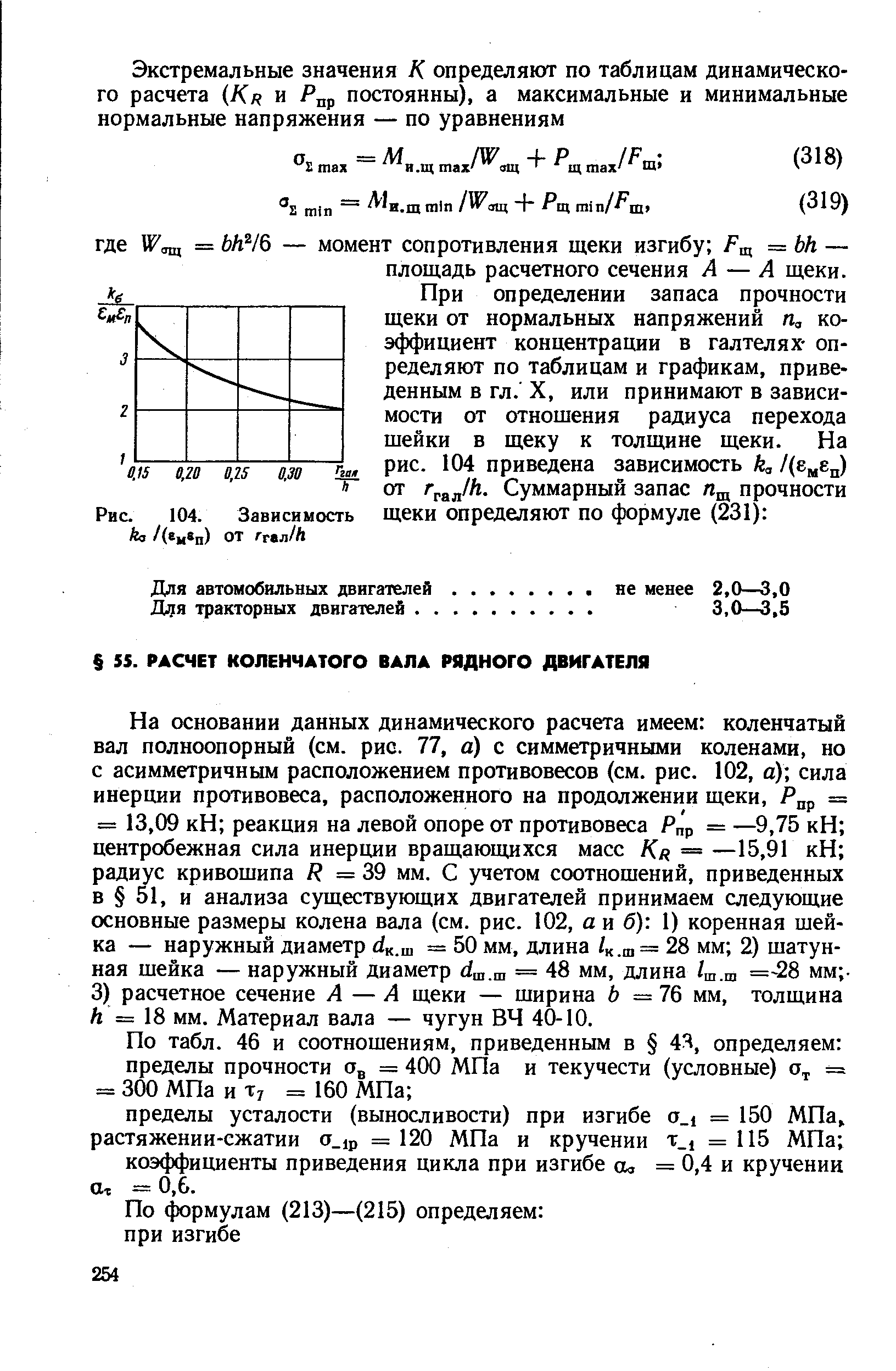 На основании данных динамического расчета имеем коленчатый вал полноопорный (см. рис. 77, а) с симметричными коленами, но с асимметричным расположением противовесов (см. рис. 102, а) сила инерции противовеса, расположенного на продолжении щеки, Р р = = 13,09 кН реакция на левой опоре от противовеса Р р = —9,75 кН центробежная сила инерции вращающихся масс /Сл = —15,91 кН радиус кривошипа / = 39 мм. С учетом соотношений, приведенных в 51, и анализа существующих двигателей принимаем следующие основные размеры колена вала (см. рис. 102, а и б) 1) коренная шейка — наружный диаметр йк.ш = 50 мм, длина /к.ш= 28 мм 2) шатунная шейка — наружный диаметр .ц, = 48 мм, длина /ш.ш =-28 мм -3) расчетное сечение А — А щеки — ширина Ь =76 мм, толщина А = 18 мм. Материал вала — чугун ВЧ 40-10.
