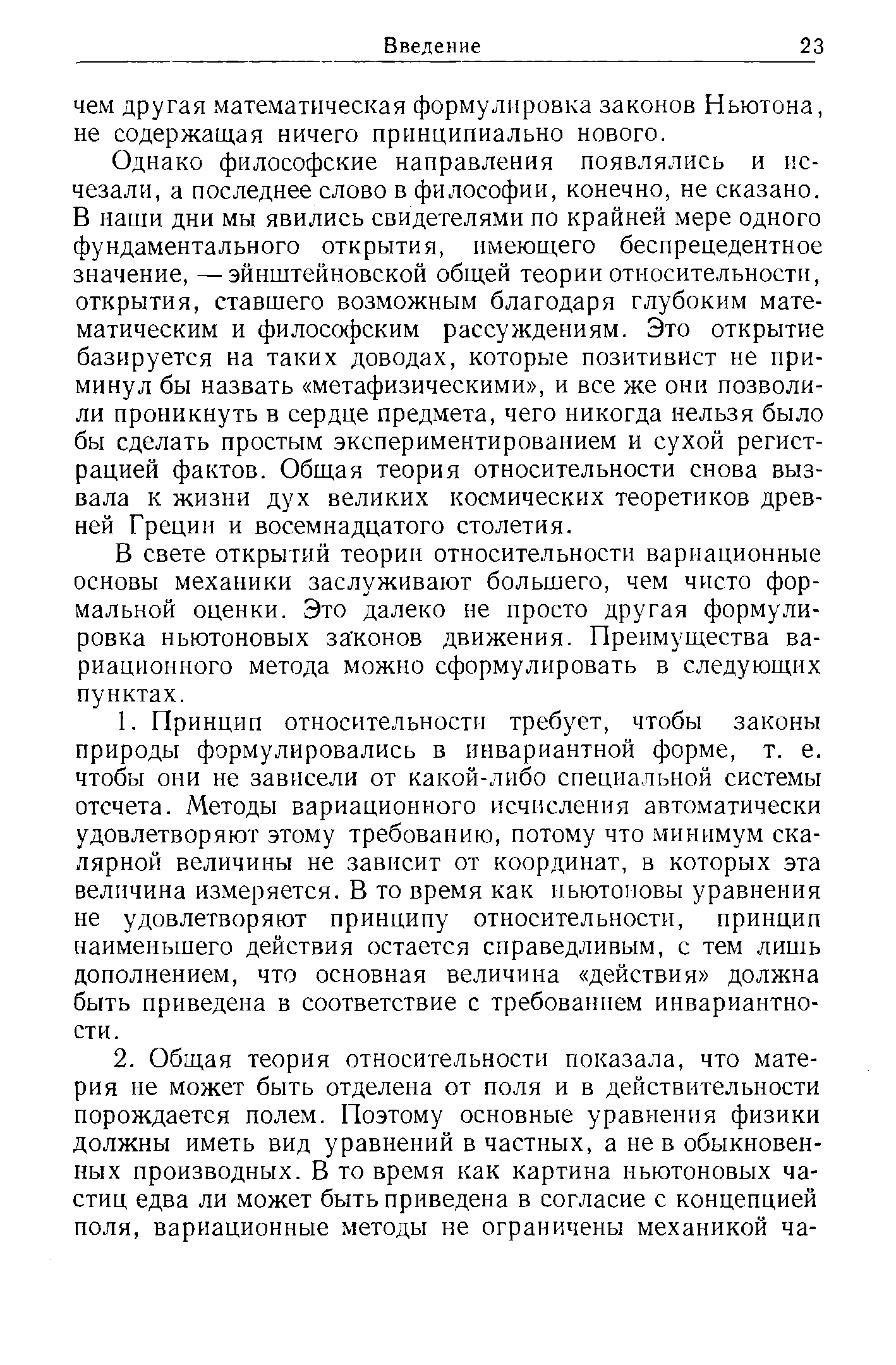 Однако философские направления появлялись и исчезали, а последнее слово в философии, конечно, не сказано. В наши дни мы явились свидетелями по крайней мере одного фундаментального открытия, имеющего беспрецедентное значение, —эйнштейновской общей теории относительности, открытия, ставшего возможным благодаря глубоким математическим и философским рассуждениям. Это открытие базируется на таких доводах, которые позитивист не прими ну л бы назвать метафизическими , и все же они позволили проникнуть в сердце предмета, чего никогда нельзя было бы сделать простым экспериментированием и сухой регистрацией фактов. Общая теория относительности снова вызвала к жизни дух великих космических теоретиков древней Греции и восемнадцатого столетия.
