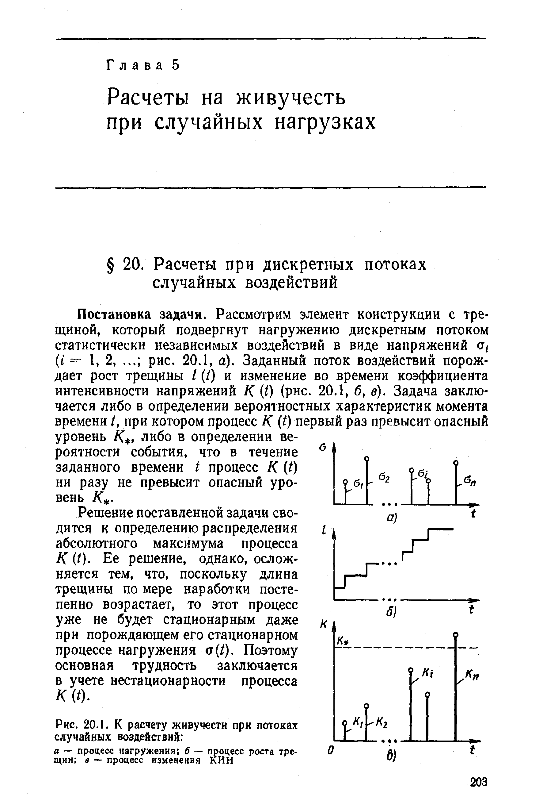 Постановка задачи. Рассмотрим элемент конструкции с трещиной, который подвергнут нагружению дискретным потоком статистически независимых воздействий в виде напряжений Т( (i = 1, 2, рис. 20.1, а). Заданный поток воздействий порождает рост трещины I t) и изменение во времени коэффициента интенсивности напряжений К (О (рис. 20.1, б, в). Задача заключается либо в определении вероятностных характеристик момента времени t, при котором процесс К (О первый раз превысит опасный уровень /С, либо в определении вероятности события, что в течение заданного времени t процесс К (О ни разу не превысит опасный уровень /С. 
