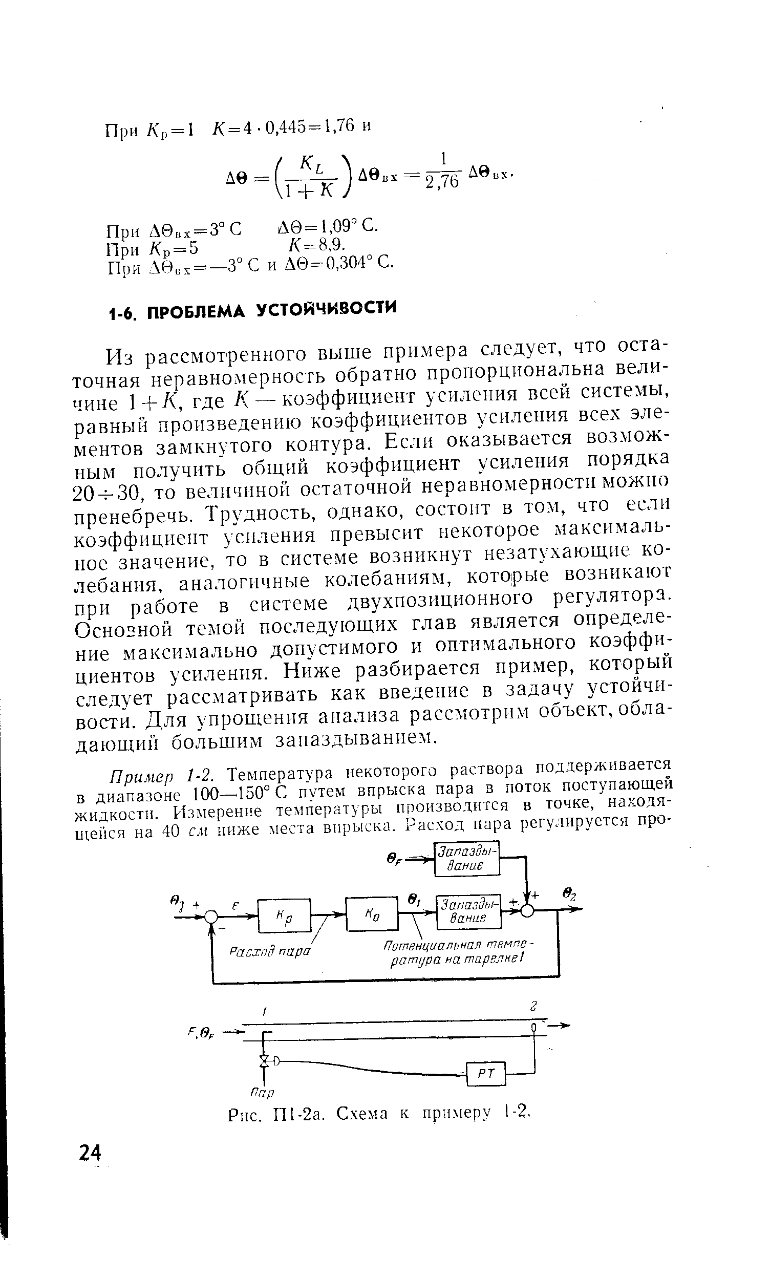 Из рассмотренного выше примера следует, что остаточная неравномерность обратно пропорциональна величине 1+Л, где К — коэффициент усиления всей системы, равный произведению коэффициентов усиления всех элементов замкнутого контура. Если оказывается возможным получить обший коэффициент усиления порядка 20ч-30, то величиной остаточной неравномерности можно пренебречь. Трудность, однако, состоит в том, что если коэффициент усиления превысит некоторое максимальное значение, то в систе.ме возникнут незатухающие колебания, аналогичные колебаниям, К0Т0 рые возникают при работе в системе двухпозиционного регулятора. Основной темой последующих глав является определение максимально допустимого и оптимального коэффициентов усиления. Ниже разбирается пример, который следует рассматривать как введение в задачу устойчивости. Для упрощения анализа рассмотрим объект, обладающий большим запаздыванием.
