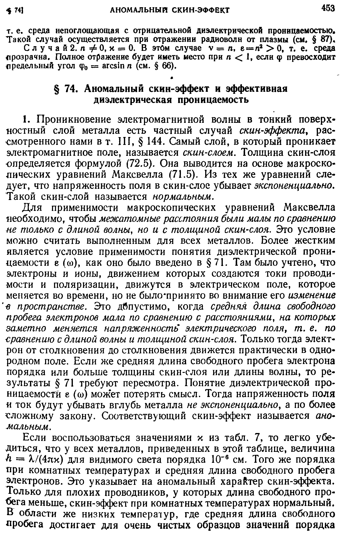 Для применимости макроскопических уравнений Максвелла необходимо, чтобы межатомные расстояния были малы по сравнению не только с длиной волны, но и с толщиной скин-слоя. Это условие можно считать выполненным для всех металлов. Более жестким является условие применимости понятия диэлектрической проницаемости е (со), как оно было введено в 71. Там было учтено, что электроны и ионы, движением которых создаются токи проводимости и поляризации, движутся в электрическом поле, которое меняется во времени, но не было-принято во внимание его изменение в пространстве. Это дбпустимо, когда средняя длина свободного пробега электронов мала по сравнению с расстояниями, на которых заметно меняется напряженность электрического поля, т. е. по сравнению с длиной волны и толщиной скин-слоя. Только тогда электрон от столкновения до столкновения движется практически в однородном поле. Если же средняя длина свободного пробега электрона порядка или больше толщины скин-слоя или длины волны, то результаты 71 требуют пересмотра. Понятие диэлектрической проницаемости е (ш) может потерять смысл. Тогда напряженность поля ток будут убывать вглубь металла не экспоненциально, а по более сложному закону. Соответствующий скин-эффект называется ано-мальным.
