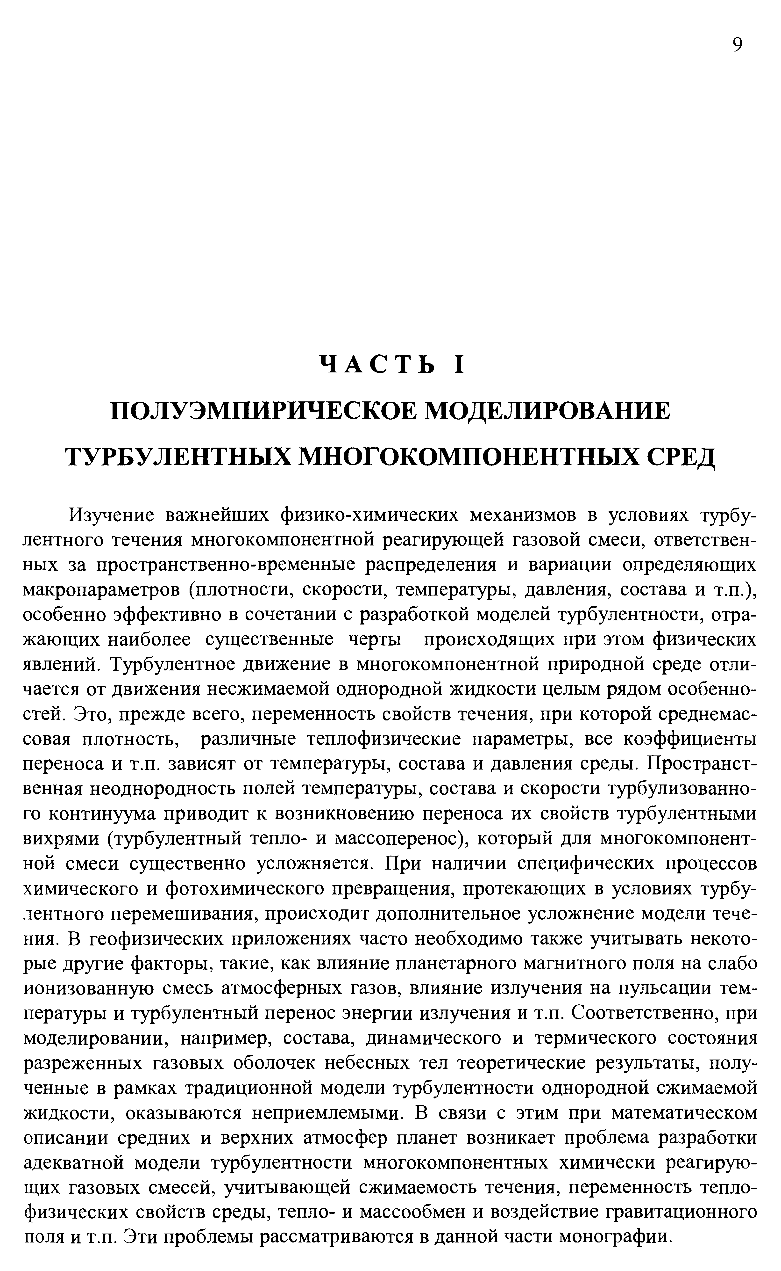 Изучение важнейших физико-химических механизмов в условиях турбулентного течения многокомпонентной реагирующей газовой смеси, ответственных за пространственно-временные распределения и вариации определяющих макропараметров (плотности, скорости, температуры, давления, состава и т.п.), особенно эффективно в сочетании с разработкой моделей турбулентности, отражающих наиболее существенные черты происходящих при этом физических явлений. Турбулентное движение в многокомпонентной природной среде отличается от движения несжимаемой однородной жидкости целым рядом особенностей. Это, прежде всего, переменность свойств течения, при которой среднемассовая плотность, различные теплофизические параметры, все коэффициенты переноса и т.п. зависят от температуры, состава и давления среды. Пространственная неоднородность полей температуры, состава и скорости турбулизованно-го континуума приводит к возникновению переноса их свойств турбулентными вихрями (турбулентный тепло- и массоперенос), который для многокомпонентной смеси существенно усложняется. При наличии специфических процессов химического и фотохимического превращения, протекающих в условиях турбулентного перемешивания, происходит дополнительное усложнение модели течения. В геофизических приложениях часто необходимо также учитывать некоторые другие факторы, такие, как влияние планетарного магнитного поля на слабо ионизованную смесь атмосферных газов, влияние излучения на пульсации температуры и турбулентный перенос энергии излучения и т.п. Соответственно, при моделировании, например, состава, динамического и термического состояния разреженных газовых оболочек небесных тел теоретические результаты, полученные в рамках традиционной модели турбулентности однородной сжимаемой жидкости, оказываются неприемлемыми. В связи с этим при математическом описании средних и верхних атмосфер планет возникает проблема разработки адекватной модели турбулентности многокомпонентных химически реагирующих газовых смесей, учитывающей сжимаемость течения, переменность теплофизических свойств среды, тепло- и массообмен и воздействие гравитационного поля и т.п. Эти проблемы рассматриваются в данной части монографии.
