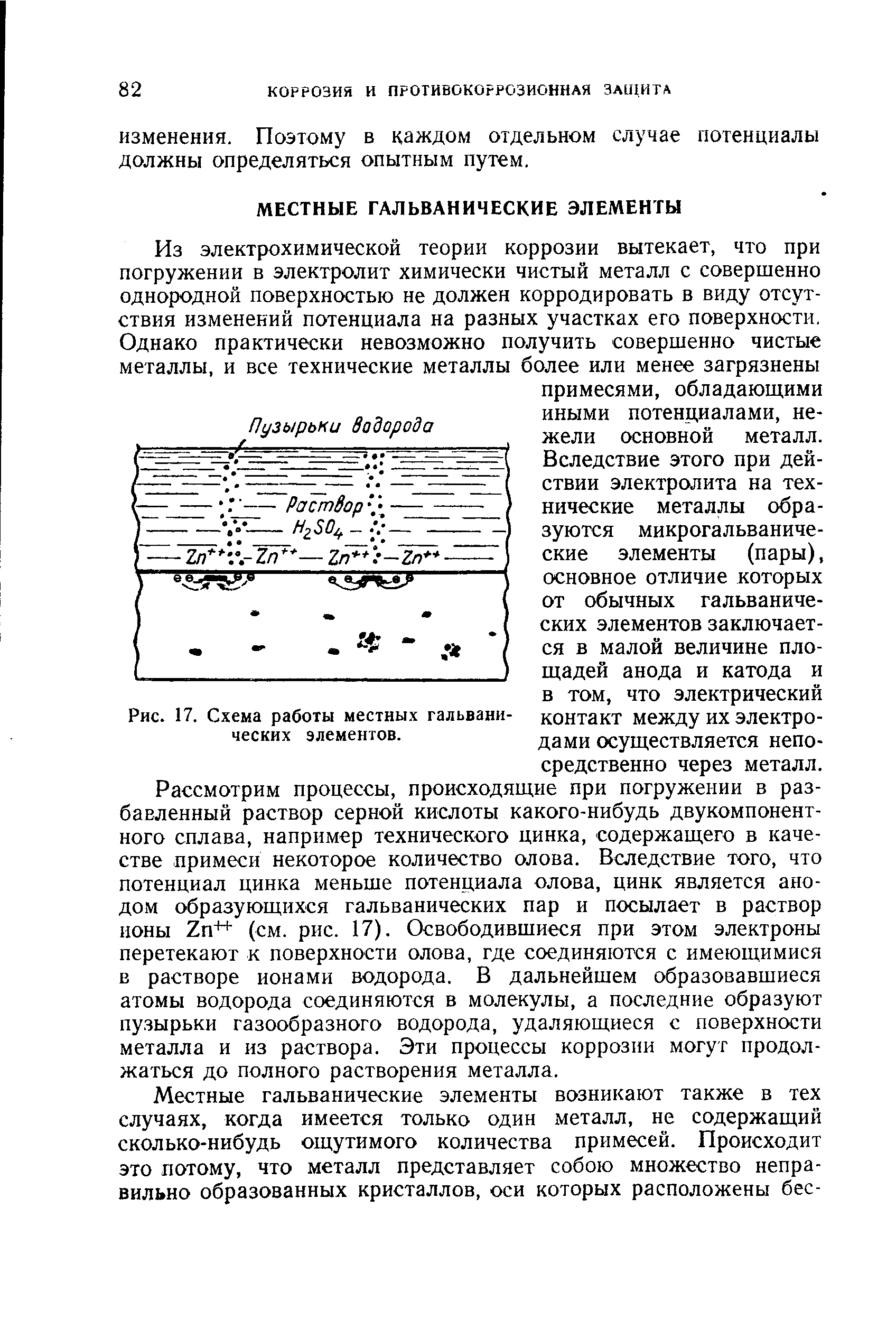 Рассмотрим процессы, происходящие при погружении в разбавленный раствор серной кислоты какого-нибудь двукомпонентного сплава, например технического цинка, содержащего в качестве примеси некоторое количество олова. Вследствие того, что потенциал цинка меньше потенциала олова, цинк является анодом образующихся гальванических пар и посылает в раствор ноны 2п++ (см. рис. 17). Освободившиеся при этом электроны перетекают к поверхности олова, где соединяются с имеющимися в растворе ионами водорода. В дальнейшем образовавшиеся атомы водорода соединяются в молекулы, а последние образуют пузырьки газообразного водорода, удаляющиеся с поверхности металла и из раствора. Эти процессы коррозии могут продолжаться до полного растворения металла.
