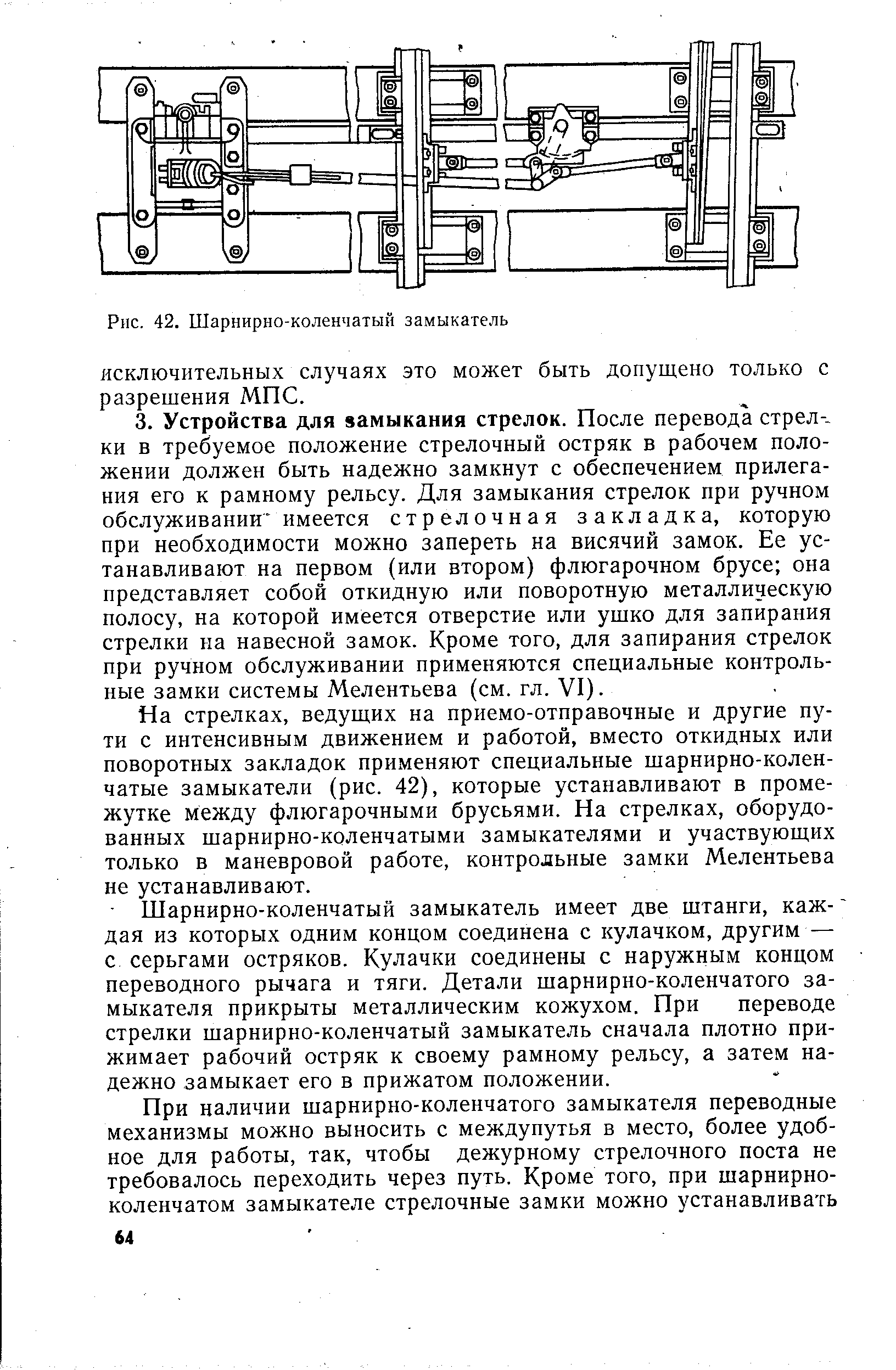 На стрелках, ведущих на приемо-отправочные и другие пути с интенсивным движением и работой, вместо откидных или поворотных закладок применяют специальные шарнирно-коленчатые замыкатели (рис. 42), которые устанавливают в промежутке между флюгарочными брусьями. На стрелках, оборудованных шарнирно-коленчатыми замыкателями и участвующих только в маневровой работе, контрольные замки Мелентьева не устанавливают.
