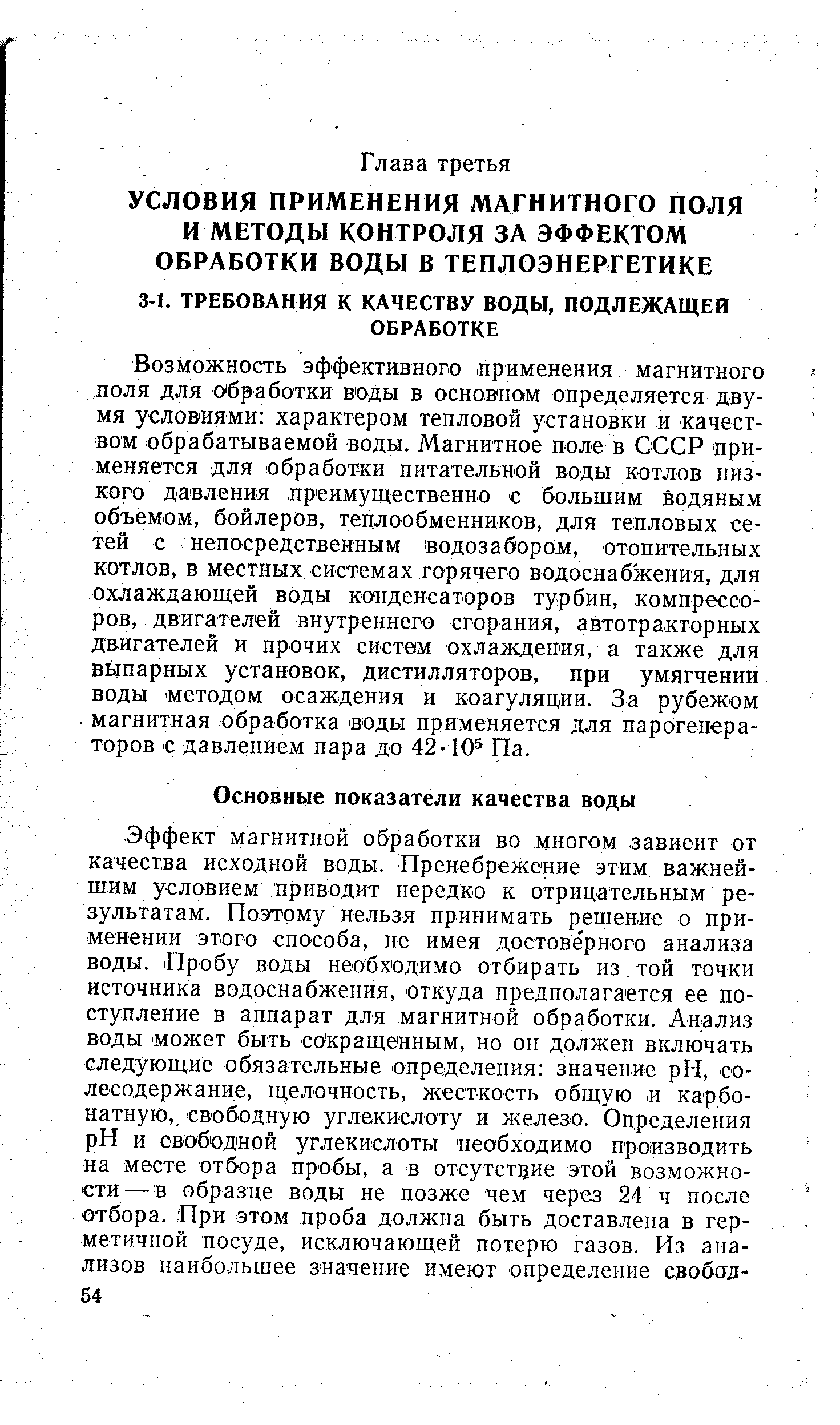 Возможность эффективного применения магнитного поля для о бработки воды в основ нам определяется двумя услов ия ми характером тепловой установки и качеством обрабатываемой воды. Магнитное поле в СССР применяется для обработки питательной воды котлов низкого давления лреимущественно с большим водяным объемом, бойлеров, теплообменников, для тепловых сетей с непосредственным водозабором, отопительных котлов, в местных системах горячего водоснабжения, для охлаждающей воды конденсаторов турбин, компрессоров, двигателей внутреннего сгорания, автотракторных двигателей и прочих систем охлаждения, а также для выпарных установок, дистилляторов, при умягчении воды методом осаждения и коагуляции. За рубежохм магнитная обработка воды применяется для парогенераторов С давлением пара до 42-10 Па.
