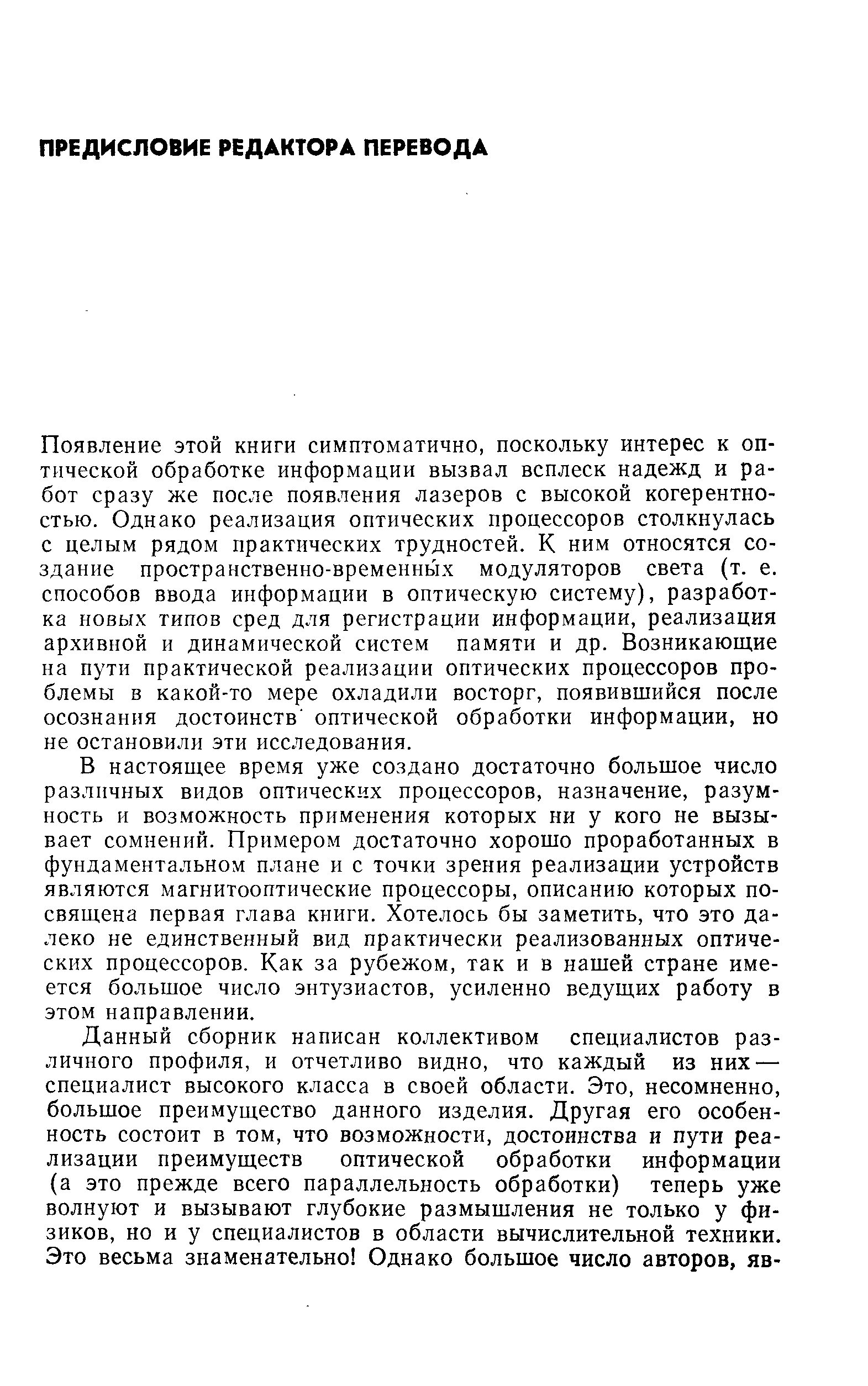 Появление этой книги симптоматично, поскольку интерес к оптической обработке информации вызвал всплеск надежд и работ сразу же после появления лазеров с высокой когерентностью. Однако реализация оптических процессоров столкнулась с целым рядом практических трудностей. К ним относятся создание пространственно-временных модуляторов света (т. е. способов ввода информации в оптическую систему), разработка новых типов сред для регистрации информации, реализация архивной и динамической систем памяти и др. Возникающие на пути практической реализации оптических процессоров проблемы в какой-то мере охладили восторг, появившийся после осознания достоинств оптической обработки информации, но не остановили эти исследования.
