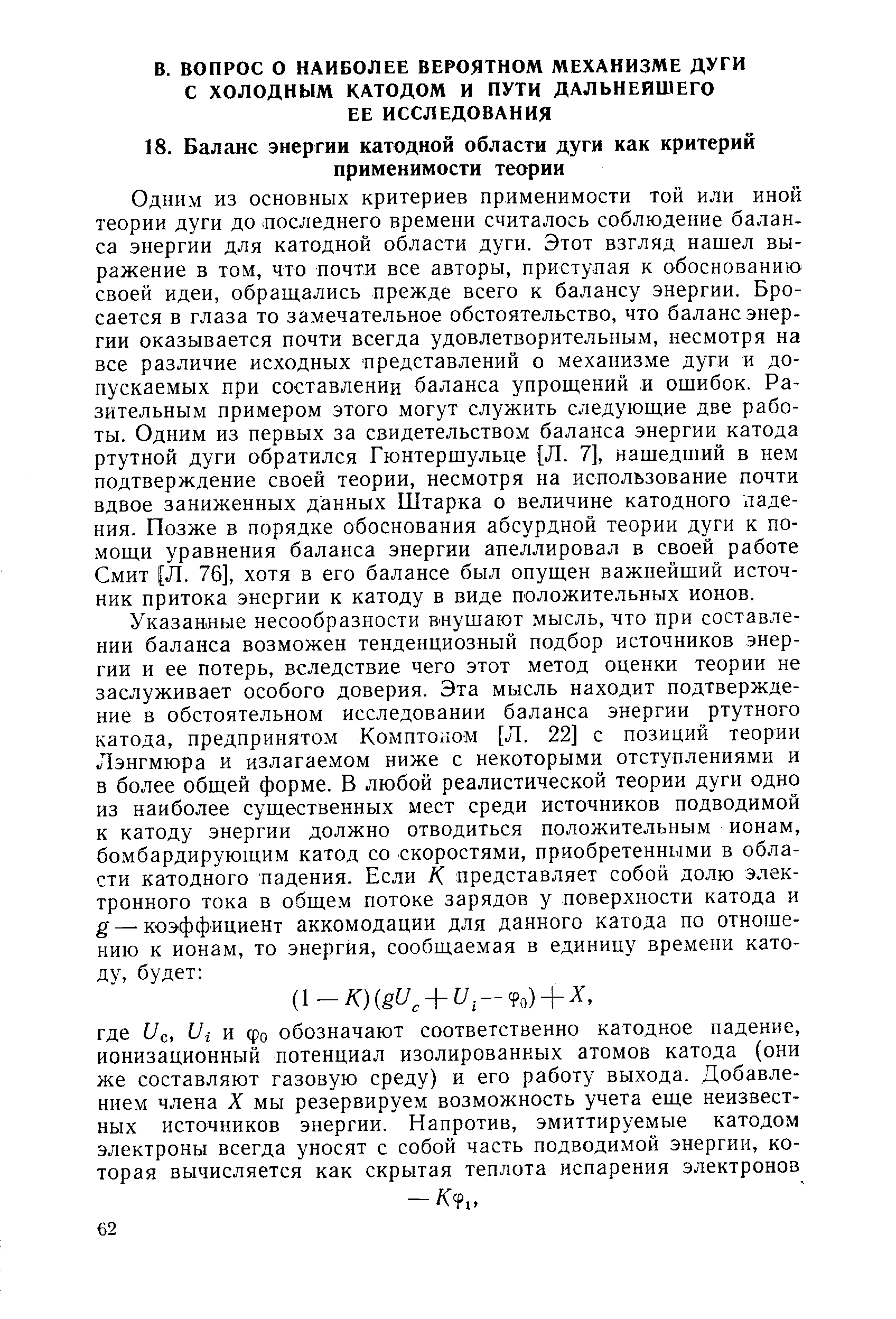 Одним из основных критериев применимости той или иной теории дуги до последнего времени считалось соблюдение баланса энергии для катодной области дуги. Этот взгляд нашел выражение в том, что почти все авторы, приступая к обоснованию своей идеи, обращались прежде всего к балансу энергии. Бросается в глаза то замечательное обстоятельство, что баланс энергии оказывается почти всегда удовлетворительным, несмотря на все различие исходных представлений о механизме дуги и допускаемых при составлении баланса упрощений и ошибок. Разительным примером этого могут служить следующие две работы. Одним из первых за свидетельством баланса энергии катода ртутной дуги обратился Гюнтершульце [Л. 7], нашедший в нем подтверждение своей теории, несмотря на использование почти вдвое заниженных данных Штарка о величине катодного падения. Позже в порядке обоснования абсурдной теории дуги к помощи уравнения баланса энергии апеллировал в своей работе Смит [Л. 76], хотя в его балансе был опущен важнейший источник притока энергии к катоду в виде положительных ионов.
