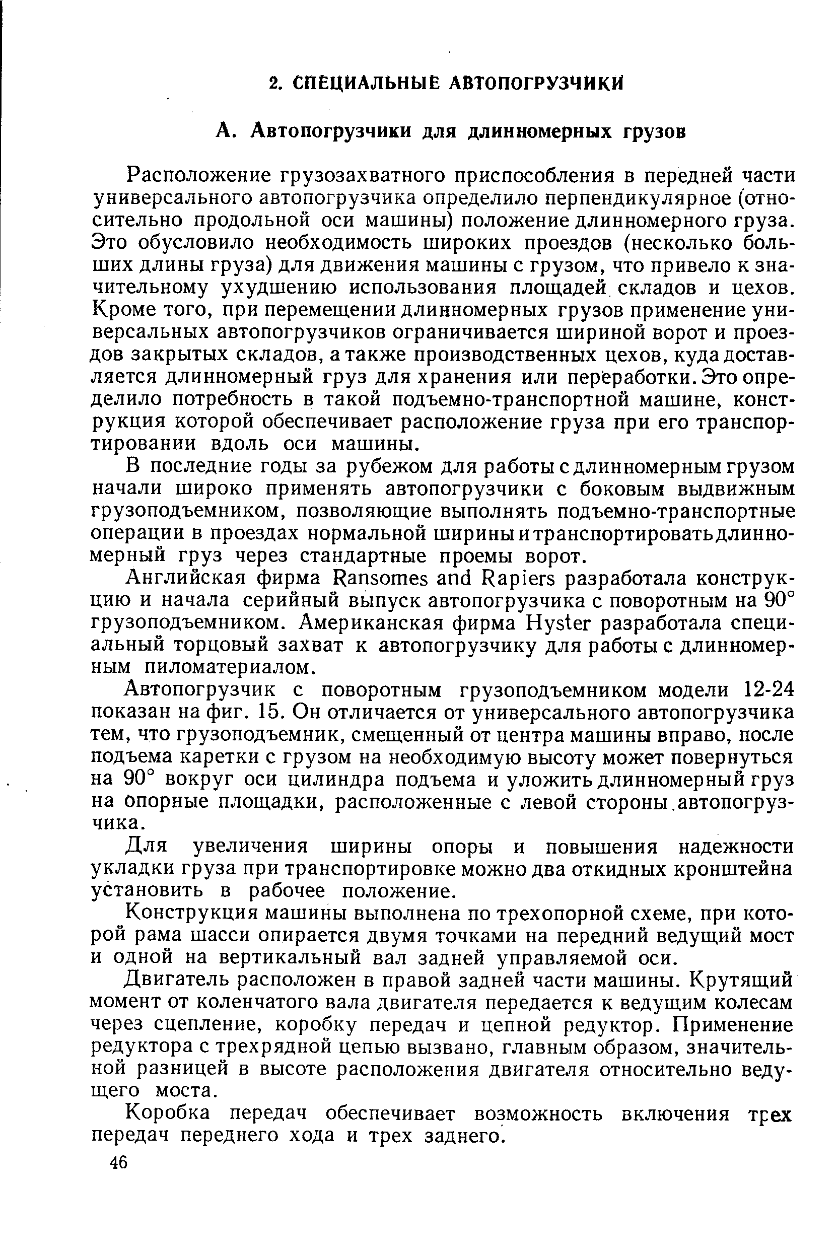 Расположение грузозахватного приспособления в передней части универсального автопогрузчика определило перпендикулярное (относительно продольной оси машины) положение длинномерного груза. Это обусловило необходимость широких проездов (несколько больших длины груза) для движения машины с грузом, что привело к значительному ухудшению использования площадей складов и цехов. Кроме того, при перемещении длинномерных грузов применение универсальных автопогрузчиков ограничивается шириной ворот и проездов закрытых складов, а также производственных цехов, куда доставляется длинномерный груз для хранения или пер еработки. Это определило потребность в такой подъемно-транспортной машине, конструкция которой обеспечивает расположение груза при его транспортировании вдоль оси машины.
