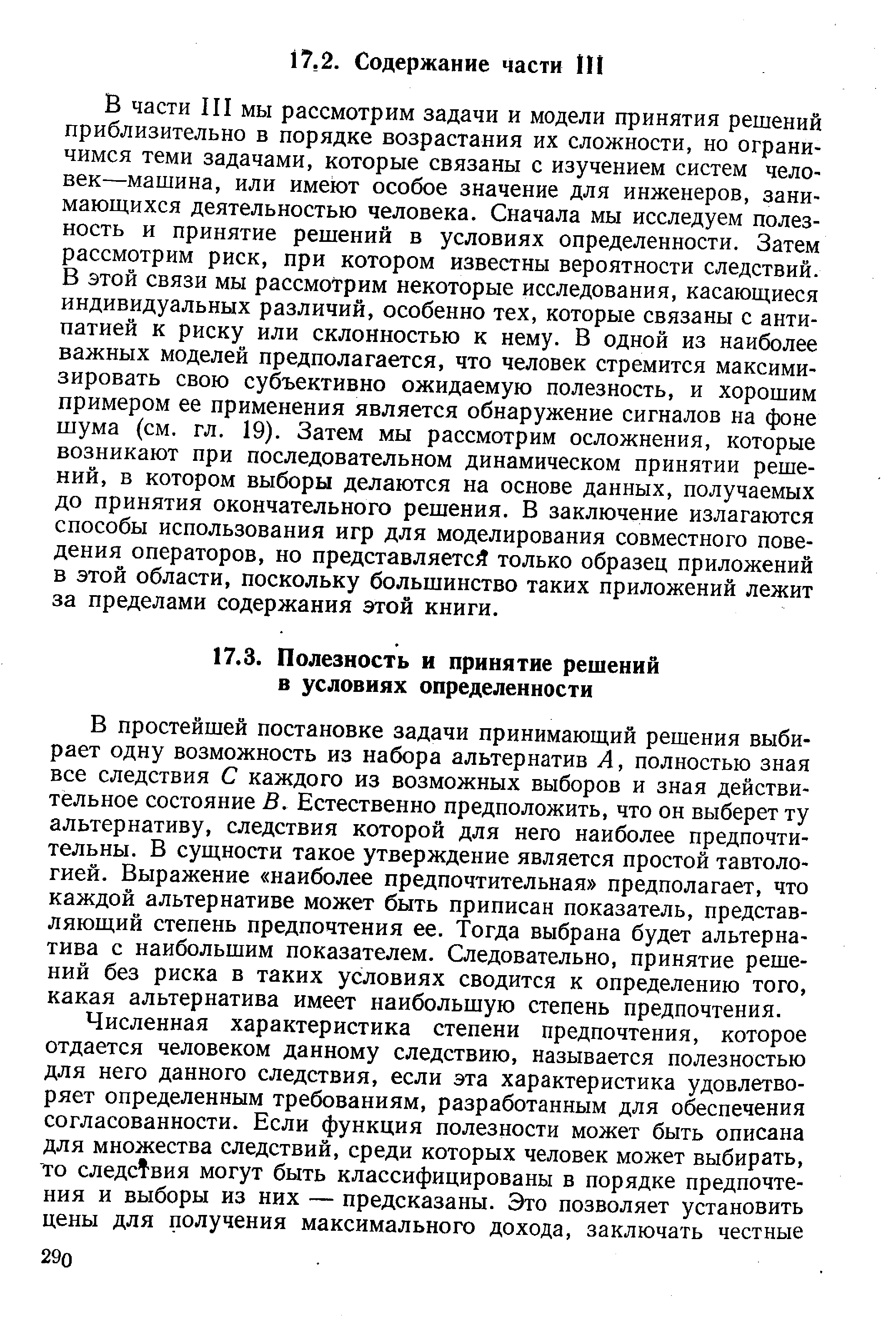 В части III мы рассмотрим задачи и модели принятия решений приблизительно в порядке возрастания их сложности, но ограничимся теми задачами, которые связаны с изучением систем человек—машина, или имеют особое значение для инженеров, занимающихся деятельностью человека. Сначала мы исследуем полезность и принятие решений в условиях определенности. Затем рассмотрим риск, при котором известны вероятности следствий. В этой связи мы рассмотрим некоторые исследования, касающиеся индивидуальных различий, особенно тех, которые связаны с антипатией к риску или склонностью к нему. В одной из наиболее важных моделей предполагается, что человек стремится максимизировать свою субъективно ожидаемую полезность, и хорошим примером ее применения является обнаружение сигналов на фоне шума (см. гл. 19). Затем мы рассмотрим осложнения, которые возникают при последовательном динамическом принятии решений, в котором выборы делаются на основе данных, получаемых до принятия окончательного решения. В заключение излагаются способы использования игр для моделирования совместного поведения операторов, но представляется только образец приложений в этой области, поскольку большинство таких приложений лежит за пределами содержания этой книги.
