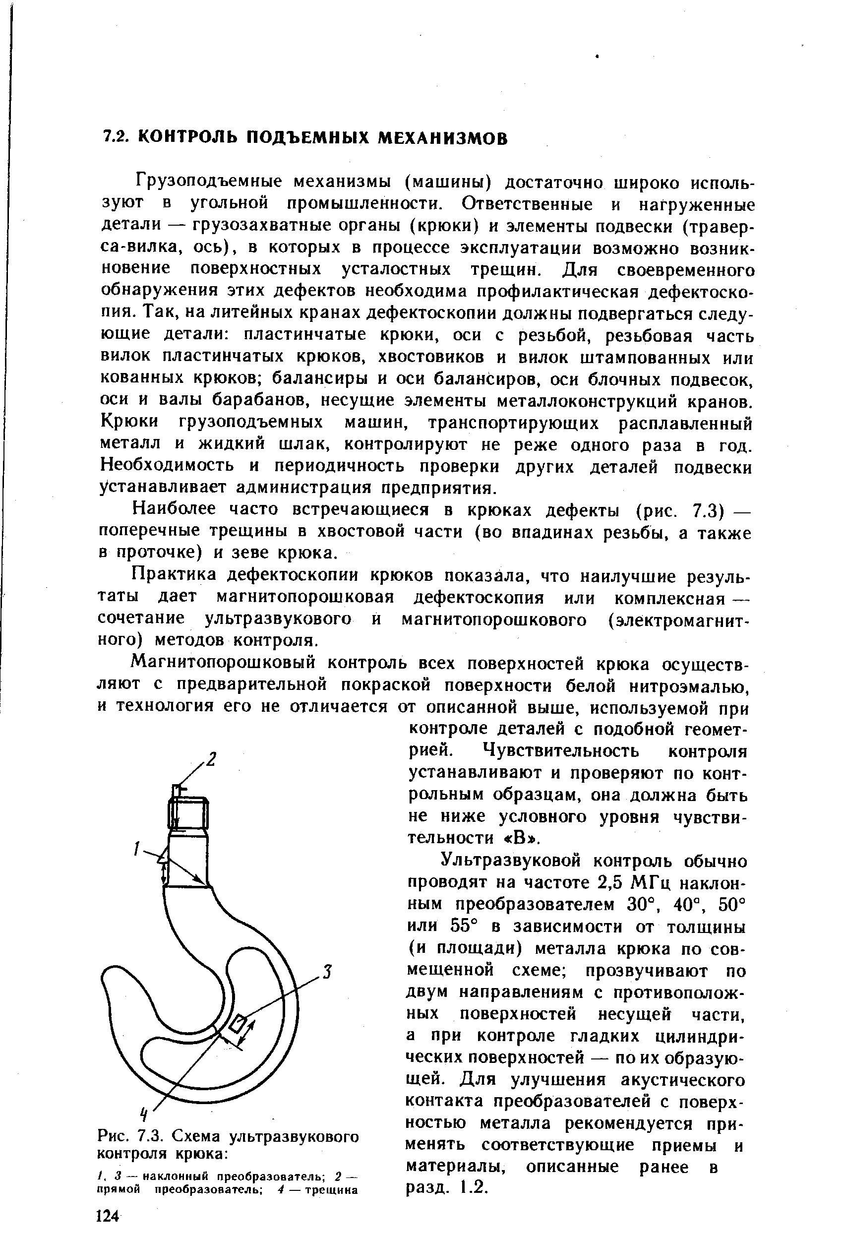 Грузоподъемные механизмы (машины) достаточно широко используют в угольной промышленности. Ответственные и нагруженные детали — грузозахватные органы (крюки) и элементы подвески (травер-са-вилка, ось), в которых в процессе эксплуатации возможно возникновение поверхностных усталостных трещин. Для своевременного обнаружения этих дефектов необходима профилактическая дефектоскопия. Так, на литейных кранах дефектоскопии должны подвергаться следующие детали пластинчатые крюки, оси с резьбой, резьбовая часть вилок пластинчатых крюков, хвостовиков и вилок штампованных или кованных крюков балансиры и оси балансиров, оси блочных подвесок, оси и валы барабанов, несущие элементы металлоконструкций кранов. Крюки грузоподъемных машин, транспортирующих расплавленный металл и жидкий шлак, контролируют не реже одного раза в год. Необходимость и периодичность проверки других деталей подвески устанавливает администрация предприятия.
