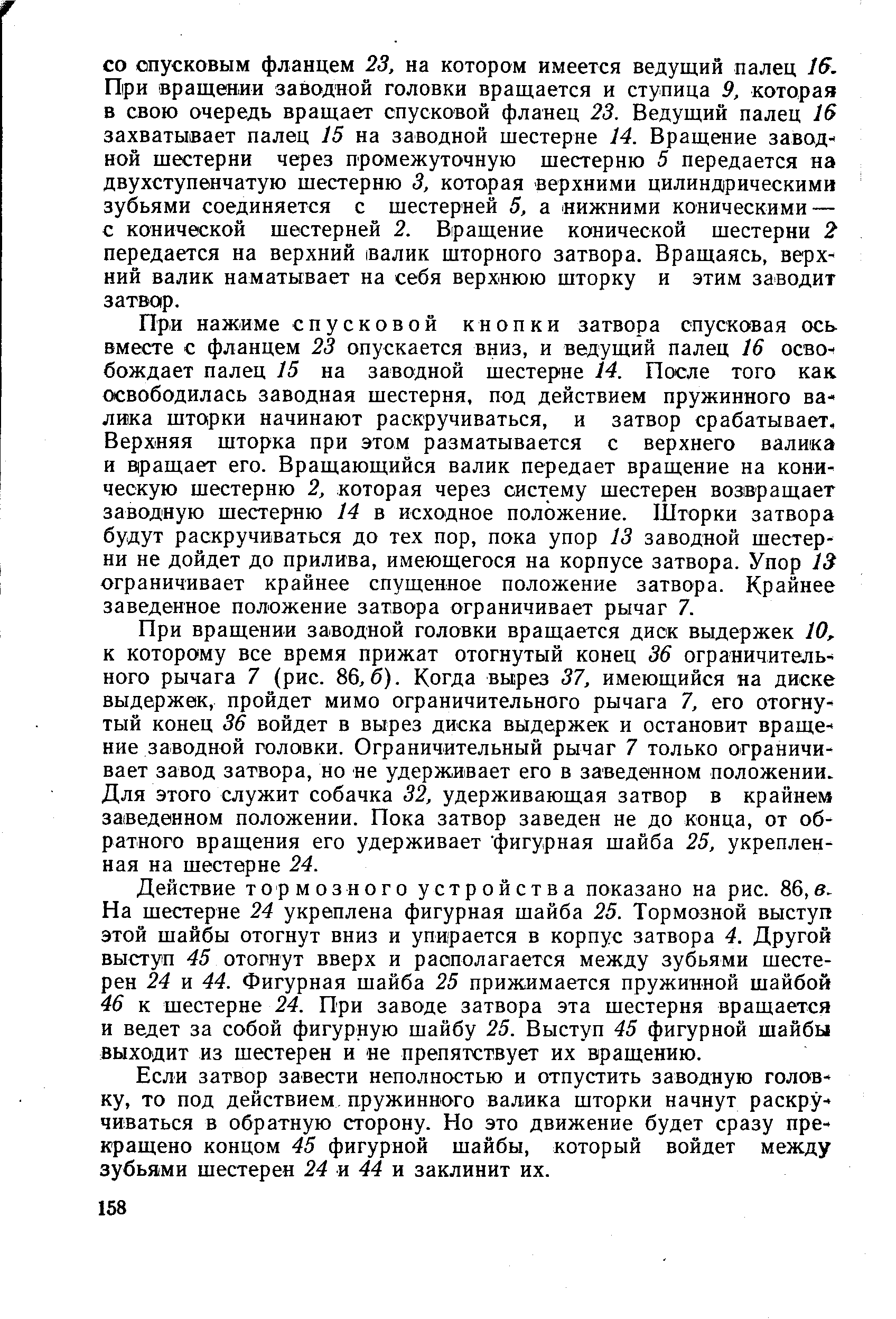 При нажиме спусковой кнопки затвора спусковая ось вместе с фланцем 23 опускается вниз, и ведущий палец 16 освобождает палец 15 на заводной шестерне 14. После того как освободилась заводная шестерня, под действием пружинного валика шторки начинают раскручиваться, и затвор срабатывает. Верхняя шторка при этом разматывается с верхнего валика и В ращает его. Вращающийся валик передает вращение на коническую шестерню 2, которая через систему шестерен возвращает заводную шестерню 14 в исходное положение. Шторки затвора будут раскручиваться до тех пор, пока упор 13 заводной шестерни не дойдет до прилива, имеющегося на корпусе затвора. Упор 13 ограничивает крайнее спущенное положение затвора. Крайнее заведенное положение затвора ограничивает рычаг 7.
